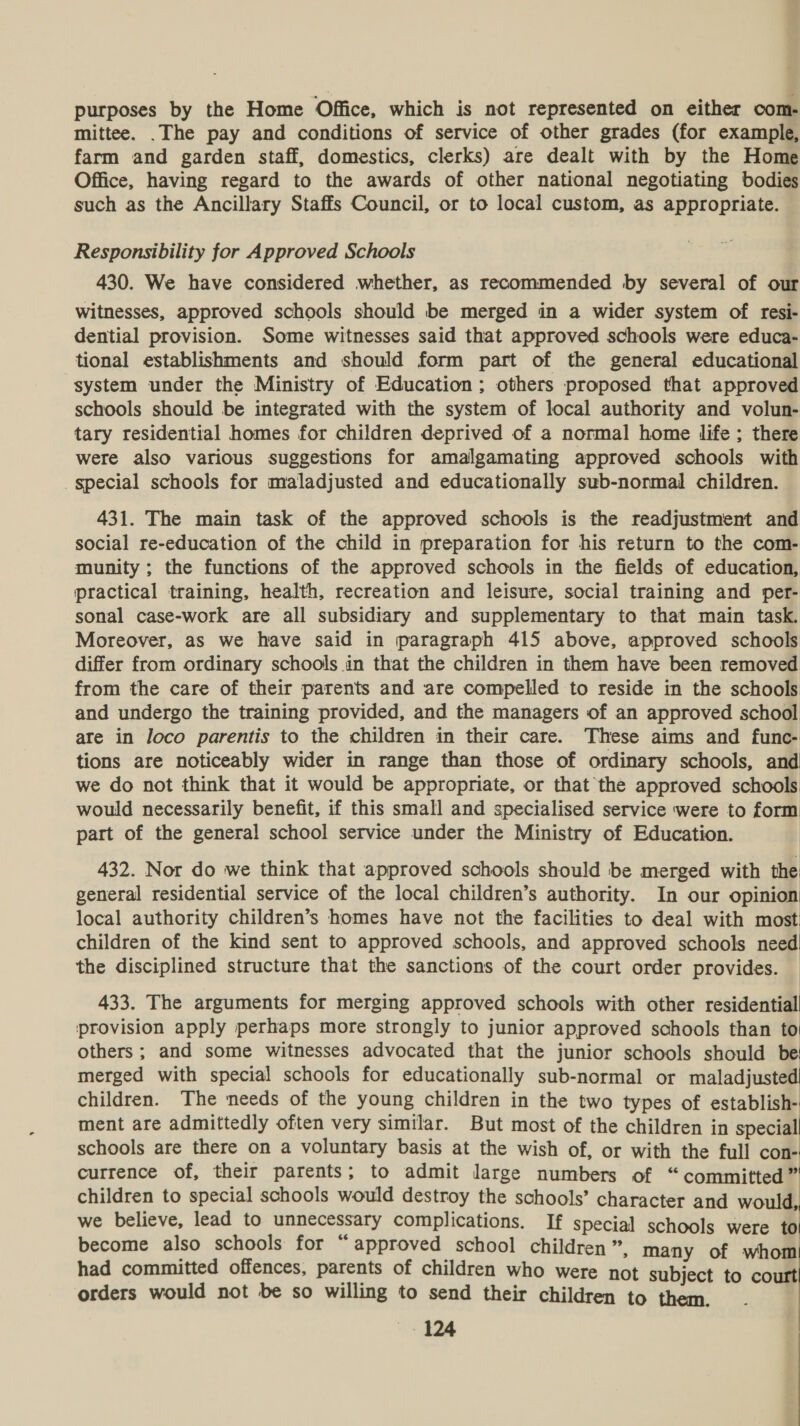 purposes by the Home Office, which is not represented on either com- mittee. .The pay and conditions of service of other grades (for example, farm and garden staff, domestics, clerks) are dealt with by the Home Office, having regard to the awards of other national negotiating bodies such as the Ancillary Staffs Council, or to local custom, as appropriate. Responsibility for Approved Schools 430. We have considered whether, as recommended by several of our witnesses, approved schools should be merged in a wider system of resi- dential provision. Some witnesses said that approved schools were educa- tional establishments and should form part of the general educational system under the Ministry of Education; others proposed that approved schools should be integrated with the system of local authority and volun- tary residential homes for children deprived of a normal home life ; there were also various suggestions for amalgamating approved schools with special schools for maladjusted and educationally sub-normal children. 431. The main task of the approved schools is the readjustment and social re-education of the child in preparation for his return to the com- munity ; the functions of the approved schools in the fields of education, practical training, health, recreation and leisure, social training and per- sonal case-work are all subsidiary and supplementary to that main task. Moreover, as we have said in paragraph 415 above, approved schools differ from ordinary schools in that the children in them have been removed from the care of their parents and are compelled to reside in the schools and undergo the training provided, and the managers of an approved school ate in loco parentis to the children in their care. These aims and func- tions are noticeably wider in range than those of ordinary schools, and we do not think that it would be appropriate, or that the approved schools would necessarily benefit, if this small and specialised service were to form part of the general school service under the Ministry of Education. 432. Nor do we think that approved schools should be merged with the general residential service of the local children’s authority. In our opinion local authority children’s homes have not the facilities to deal with most children of the kind sent to approved schools, and approved schools need the disciplined structure that the sanctions of the court order provides. 433. The arguments for merging approved schools with other residential provision apply perhaps more strongly to junior approved schools than to others ; and some witnesses advocated that the junior schools should be! merged with special schools for educationally sub-normal or maladjusted children. The needs of the young children in the two types of establish- ment are admittedly often very similar. But most of the children in speciall schools are there on a voluntary basis at the wish of, or with the full con- currence of, their parents; to admit large numbers of “committed” children to special schools would destroy the schools’ character and would, we believe, lead to unnecessary complications. If special schools were to become also schools for “approved school children ”, many of whom! had committed offences, parents of children who were not subject to court orders would not be so willing to send their children to them.