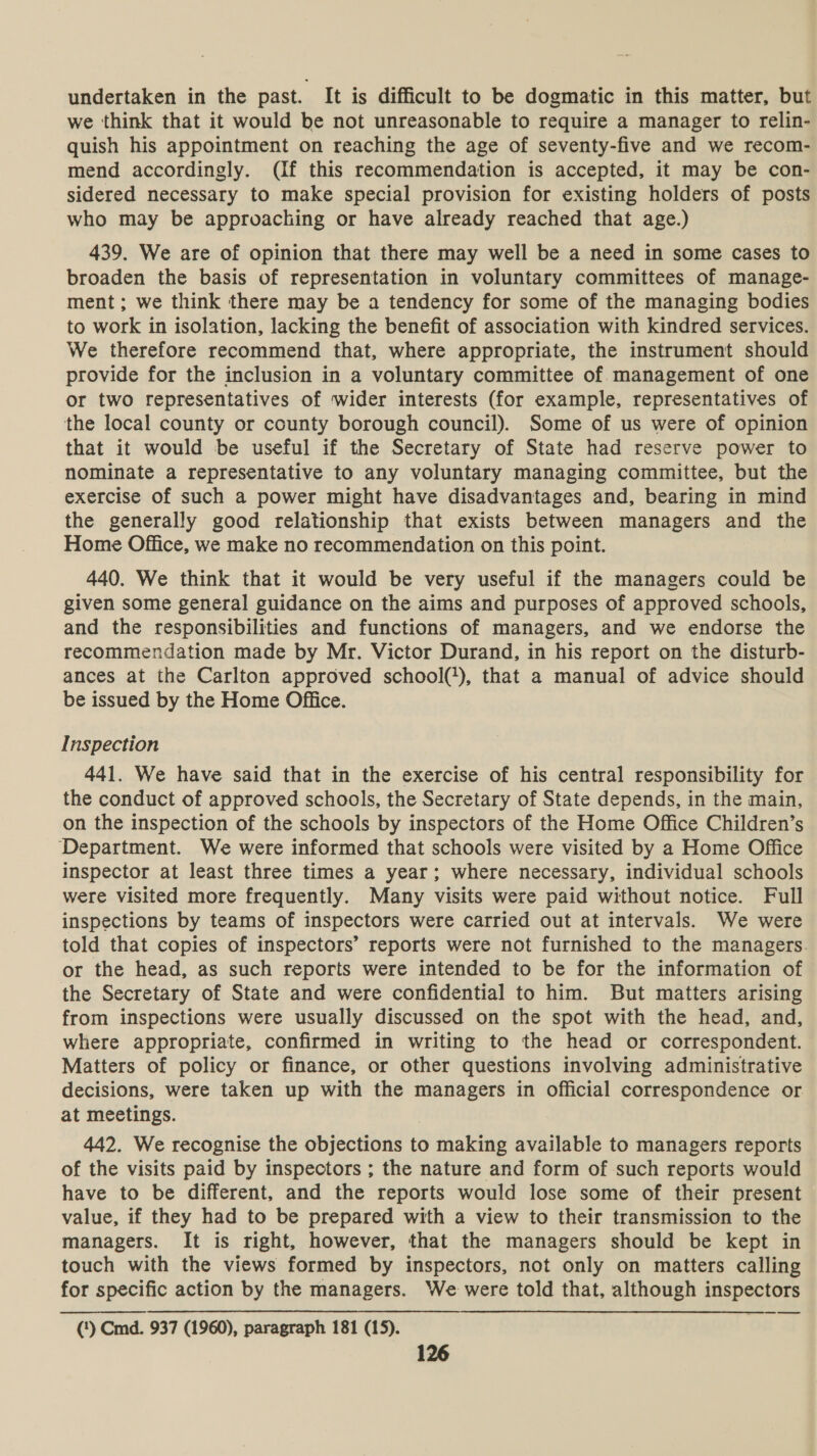 undertaken in the past. It is difficult to be dogmatic in this matter, but we think that it would be not unreasonable to require a manager to relin- quish his appointment on reaching the age of seventy-five and we recom- mend accordingly. (If this recommendation is accepted, it may be con- sidered necessary to make special provision for existing holders of posts who may be approaching or have already reached that age.) 439. We are of opinion that there may well be a need in some cases to broaden the basis of representation in voluntary committees of manage- ment; we think there may be a tendency for some of the managing bodies to work in isolation, lacking the benefit of association with kindred services. We therefore recommend that, where appropriate, the instrument should provide for the inclusion in a voluntary committee of management of one or two representatives of wider interests (for example, representatives of the local county or county borough council). Some of us were of opinion that it would be useful if the Secretary of State had reserve power to nominate a representative to any voluntary managing committee, but the exercise of such a power might have disadvantages and, bearing in mind the generally good relationship that exists between managers and the Home Office, we make no recommendation on this point. 440. We think that it would be very useful if the managers could be given some general guidance on the aims and purposes of approved schools, and the responsibilities and functions of managers, and we endorse the recommendation made by Mr. Victor Durand, in his report on the disturb- ances at the Carlton approved school('), that a manual of advice should be issued by the Home Office. Inspection 441. We have said that in the exercise of his central responsibility for the conduct of approved schools, the Secretary of State depends, in the main, on the inspection of the schools by inspectors of the Home Office Children’s Department. We were informed that schools were visited by a Home Office inspector at least three times a year; where necessary, individual schools were visited more frequently. Many visits were paid without notice. Full inspections by teams of inspectors were carried out at intervals. We were told that copies of inspectors’ reports were not furnished to the managers- or the head, as such reports were intended to be for the information of the Secretary of State and were confidential to him. But matters arising from inspections were usually discussed on the spot with the head, and, where appropriate, confirmed in writing to the head or correspondent. Matters of policy or finance, or other questions involving administrative decisions, were taken up with the managers in official correspondence or at meetings. 442. We recognise the objections to making available to managers reports of the visits paid by inspectors ; the nature and form of such reports would have to be different, and the reports would lose some of their present value, if they had to be prepared with a view to their transmission to the managers. It is right, however, that the managers should be kept in touch with the views formed by inspectors, not only on matters calling for specific action by the managers. We were told that, although inspectors (‘) Cmd. 937 (1960), paragraph 181 (15).