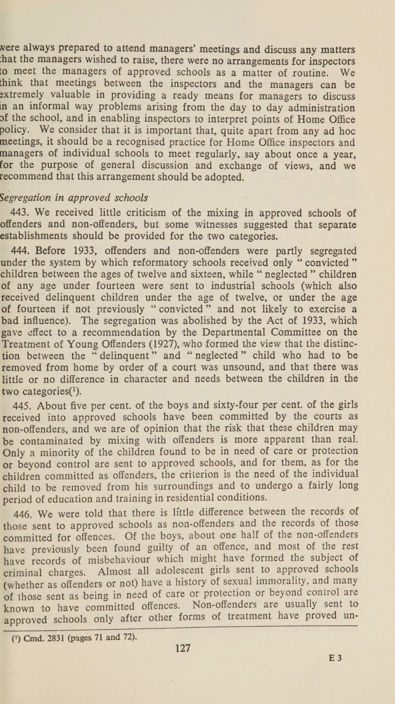 were always prepared to attend managers’ meetings and discuss any matters hat the managers wished to raise, there were no arrangements for inspectors io meet the managers of approved schools as a matter of routine. We think that meetings between the inspectors and the managers can be sxtremely valuable in providing a ready means for managers to discuss in an informal way problems arising from the day to day administration of the school, and in enabling inspectors to interpret points of Home Office policy. We consider that it is important that, quite apart from any ad hoc meetings, it should be a recognised practice for Home Office inspectors and managers of individual schools to meet regularly, say about once a year, for the purpose of general discussion and exchange of views, and we recommend that this arrangement should be adopted. Segregation in approved schools 443. We received little criticism of the mixing in approved schools of offenders and non-offenders, but some witnesses suggested that separate establishments should be provided for the two categories. 444, Before 1933, offenders and non-offenders were partly segregated under the system by which reformatory schools received only “ convicted ” children between the ages of twelve and sixteen, while “ neglected ” children of any age under fourteen were sent to industrial schools (which also received delinquent children under the age of twelve, or under the age of fourteen if not previously “convicted” and not likely to exercise a bad influence). The segregation was abolished by the Act of 1933, which gave effect to a recommendation by the Departmental Committee on the Treatment of Young Offenders (1927), who formed the view that the distinc- tion between the “delinquent” and “neglected” child who had to be removed from home by order of a court was unsound, and that there was little or no difference in character and needs between the children in the two categories(’). 445. About five per cent. of the boys and sixty-four per cent. of the girls received into approved schools have been committed by the courts as non-offenders, and we are of opinion that the risk that these children may be contaminated by mixing with offenders is more apparent than real. Only a minority of the children found to be in need of care or protection or beyond control are sent to approved schools, and for them, as for the children committed as offenders, the criterion is the need of the individual child to be removed from his surroundings and to undergo a fairly long period of education and training in residential conditions. 446. We were told that there is little difference between the records of those sent to approved schools as non-offenders and the records of those committed for offences. Of the boys, about one half of the non-offenders have previously been found guilty of an offence, and most of the rest have records of misbehaviour which might have formed the subject of criminal charges. Almost all adolescent girls sent to approved schools (whether as offenders or not) have a history of sexual immorality, and many of those sent as being in need of care or protection or beyond contro] are known to have committed offences. Non-offenders are usually sent to approved schools only after other forms of treatment have proved un- Oe nr (‘) Cmd. 2831 (pages 71 and 72). 127 E3