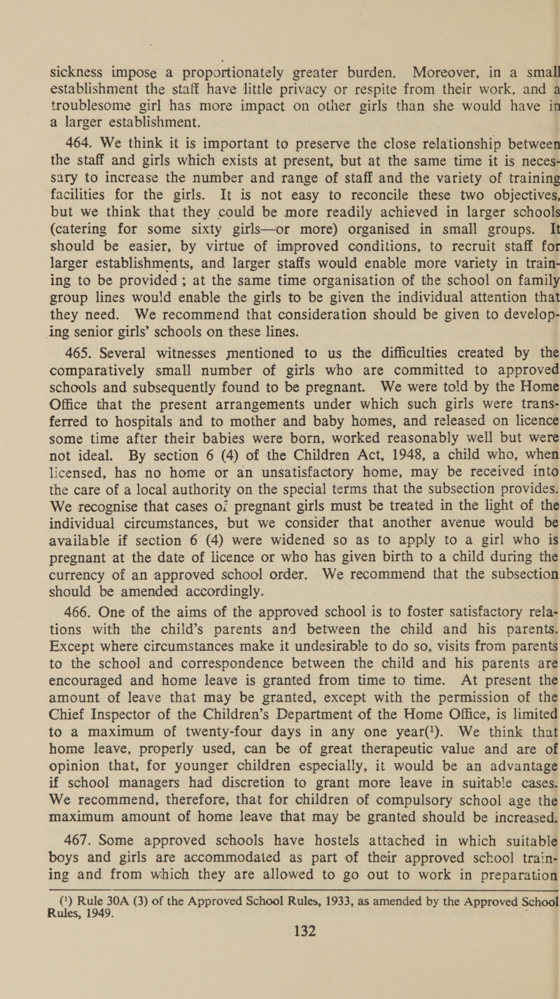 sickness impose a proportionately greater burden. Moreover, in a small establishment the staff have little privacy or respite from their work, and a troublesome girl has more impact on other girls than she would have in a larger establishment. 464. We think it is important to preserve the close relationship between the staff and girls which exists at present, but at the same time it is neces- sary to increase the number and range of staff and the variety of training facilities for the girls. It is not easy to reconcile these two objectives, but we think that they could be more readily achieved in larger schools (catering for some sixty girls—or more) organised in small groups. It should be easier, by virtue of improved conditions, to recruit staff for larger establishments, and larger staffs would enable more variety in train- ing to be provided ; at the same time organisation of the school on family group lines would enable the girls to be given the individual attention that they need. We recommend that consideration should be given to develop- ing senior girls’ schools on these lines. 465. Several witnesses mentioned to us the difficulties created by the comparatively small number of girls who are committed to approved schools and subsequently found to be pregnant. We were told by the Home Office that the present arrangements under which such girls were trans- ferred to hospitals and to mother and baby homes, and released on licence some time after their babies were born, worked reasonably well but were not ideal. By section 6 (4) of the Children Act, 1948, a child who, when licensed, has no home or an unsatisfactory home, may be received into the care of a local authority on the special terms that the subsection provides. We recognise that cases oi pregnant girls must be treated in the light of the individual circumstances, but we consider that another avenue would be available if section 6 (4) were widened so as to apply to a girl who is pregnant at the date of licence or who has given birth to a child during the currency of an approved school order. We recommend that the subsection should be amended accordingly. 466. One of the aims of the approved school is to foster satisfactory rela- tions with the child’s parents and between the child and his parents. Except where circumstances make it undesirable to do so, visits from parents to the school and correspondence between the child and his parents are encouraged and home leave is granted from time to time. At present the amount of leave that may be granted, except with the permission of the Chief Inspector of the Children’s Department of the Home Office, is limited to a maximum of twenty-four days in any one year(!). We think that home leave, properly used, can be of great therapeutic value and are of opinion that, for younger children especially, it would be an advantage if school managers had discretion to grant more leave in suitable cases. We recommend, therefore, that for children of compulsory school age the maximum amount of home leave that may be granted should be increased. 467. Some approved schools have hostels attached in which suitable boys and girls are accommodated as part of their approved sckool train- ing and from which they are allowed to go out to work in preparation () Rule 30A (3) of the Approved School Rules, 1933, as amended by the Approved School Rules, 1949. ‘