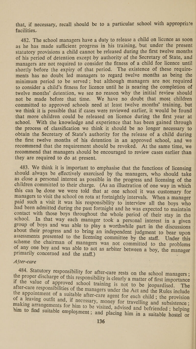 facilities... 482. The school managers have a duty to release a child on licence as soon as he has made sufficient progress in his training, but under the present statutory provisions a child cannot be released during the first twelve months of his period of detention except by authority of the Secretary of State, and managers are not required to consider the fitness of a child for licence until shortly before the expiry of that period. The existence of these require- ments has no doubt led: managers to regard twelve months as being the minimum period to be served; but although managers are not required to consider a child’s fitness for licence until he is nearing the completion of twelve months’ detention, we see no reason why the initial review should not be made before that time. We have no doubt that most children committed to approved schools need at least twelve months’ training, but we think it is possible that if cases were reviewed earlier, it would be found that more children could be released on licence during the first year at school. With the knowledge and experience that has been gained through the process of classification we think it should be no longer necessary to obtain the Secretary of State’s authority for the release of a child during the first twelve months of his detention in an approved school, and we recommend that the requirement should be revoked. At the same time, we recommend that managers should be encouraged to review cases earlier than they are required to do at present. 483. We think it is important to emphasise that the functions of licensing should always be effectively exercised by the managers, who should take as close a personal interest as possible in the progress and licensing of the children committed to their charge. (As an illustration of one way in which this can be done we were told that at one school it was customary for _ managers to visit the school on rota at fortnightly intervals. When a manager paid such a visit it was his responsibility to interview all the boys who had been admitted during the past fortnight and he was expected to maintain contact with those boys throughout the whole period of their stay in the about their progress and to bring an independent judgment to bear upon assessments presented to the licensing committee by the staff. Under this scheme the chairman of managers was not committed to the problems of any one boy and was able to act as arbiter between a boy, the manager primarily concerned and the staff.) A fter-care 484. Statutory responsibility for after-care rests on the school managers ; the proper discharge of this responsibility is clearly a matter of first importance if the value of approved school training is not to be jeopardised. The after-care responsibilities of the managers under the Act and the Rules include the appointment of a suitable after-care agent for each child - the provision of a leaving outfit and, if necessary, money for travelling and subsistence ; making arrangements for him to be Visited ah him to find suitable employment: and placing Kenny iended ; helping