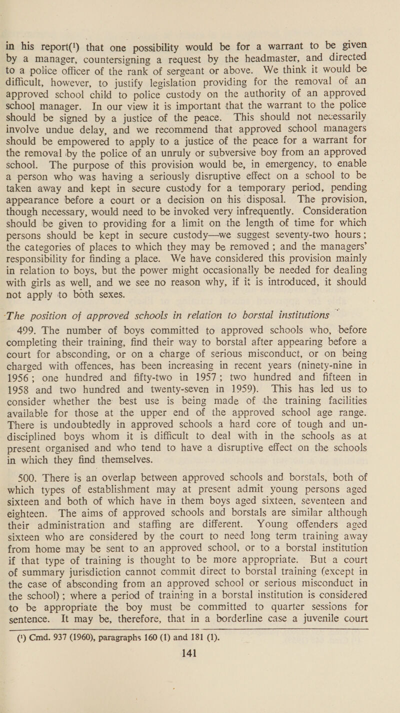 in his report(!) that one possibility would be for a warrant to be given by a manager, countersigning a request by the headmaster, and directed to a police officer of the rank of sergeant or above. We think it would be difficult, however, to justify legislation providing for the removal of an approved school child to police custody on the authority of an approved school manager. In our view it is important that the warrant to the police should be signed by a justice of the peace. This should not necessarily involve undue delay, and we recommend that approved school managers should be empowered to apply to a justice of the peace for a warrant for the removal by the police of an unruly or subversive boy from an approved school. The purpose of this provision would be, in emergency, to enable a person who was having a seriously disruptive effect on a school to be taken away and kept in secure custody for a temporary period, pending appearance before a court or a decision on his disposal. The provision, though necessary, would need to be invoked very infrequently. Consideration should be given to providing for a limit on the length of time for which persons should be kept in secure custody—we suggest seventy-two hours ; the categories of places to which they may be removed ; and the managers’ responsibility for finding a place. We have considered this provision mainly in relation to boys, but the power might occasionally be needed for dealing with girls as well, and we see no reason why, if it is introduced, it should not apply to both sexes. ‘The position of approved schools in relation to borstal institutions  499. The number of boys committed to approved schools who, before completing their training, find their way to borstal after appearing before a court for absconding, or on a charge of serious misconduct, or on being charged with offences, has been increasing in recent years (ninety-nine in 1956; one hundred and fifty-two in 1957; two hundred and fifteen in 1958 and two hundred and twenty-seven in 1959). This has led us to consider whether the best use is being made of the training facilities available for those at the upper end of the approved school age range. There is undoubtedly in approved schools a hard core of tough and un- disciplined boys whom it is difficult to deal with in the schools as at present organised and who tend to have a disruptive effect on the schools in which they find themselves. 500. There is an overlap between approved schools and. borstals, both of which types of establishment may at present admit young persons aged sixteen and both of which have in them boys aged sixteen, seventeen and eighteen. The aims of approved schools and borstals are similar although their administration and staffing are different. Young offenders aged sixteen who are considered by the court to need long term training away from home may be sent to an approved school, or to a borstal institution if that type of training is thought to be more appropriate. But a court of summary jurisdiction cannot commit direct to borstal training (except in the case of absconding from an approved school or serious misconduct in the school) ; where a period of training in a borstal institution is considered to be appropriate the boy must be committed to quarter sessions for sentence. It may be, therefore, that in a borderline case a juvenile court ~ @) Cm. 937 (1960), paragraphs 160 (1) and 181 (1).