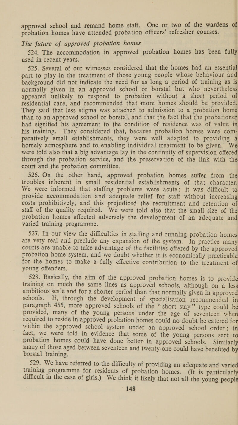 approved school and remand home staff. One or two of the wardens of probation homes have attended probation officers’ refresher courses. The future of approved probation homes 524. The accommodation in approved probation homes has been fully used in recent years. , 525. Several of our witnesses considered that the homes had an essential part to play in the treatment of those young people whose behaviour and background did not indicate the need for as long a period of training as is normally given in an approved school or borstal but who nevertheless appeared unlikely to respond to probation without a short period of residential care, and recommended that more homes should be provided. They said that less stigma was attached to admission to a probation home than to an approved school or borstal, and that the fact that the probationer had signified his agreement to the condition of residence was of value in his training. They considered that, because probation homes were com- paratively small establishments, they were well adapted to providing a homely atmosphere and to enabling individual treatment to be given. We were told also that a big advantage lay in the continuity of supervision offered through the probation service, and the preservation of the link with the court and the probation committee. 526. On the other hand, approved probation homes suffer from the troubles inherent in small residential establishments of that character. We were informed that staffing problems were acute: it was difficult to provide accommodation and adequate relief for staff without increasing costs prohibitively, and this prejudiced the recruitment and retention of staff of the quality required. We were told also that the small size of the probation homes affected adversely the development of an adequate and varied training programme. 527. In our view the difficulties in staffing and running probation homes are very real and preclude any expansion of the system. In practice many courts are unable to take advantage of the facilities offered by the approved probation home system, and we doubt whether it is economically practicable for the homes to make a fully effective contribution to the treatment of young offenders. 528. Basically, the aim of the approved probation homes is to provide training on much the same lines as approved schools, although on a less ambitious scale and for a shorter period than that normally given in approved schools. If, through the development of specialisation recommended in paragraph 455, more approved schools of the “short stay ” type could he provided, many of the young persons under the age of seventeen when required to reside in approved probation homes could no doubt be catered for Within the approved school system under an approved school order: in fact, we were told in evidence that some of the young persons sent to probation homes could have done better. in approved schools. Similarly many of those aged between seventeen and twenty-one could have benefited by borstal training. 529. We have referred to the difficulty of providing an adequate and varied training programme for residents of probation homes. (It is particularly difficult in the case of girls.) We think it likely that not all the young people