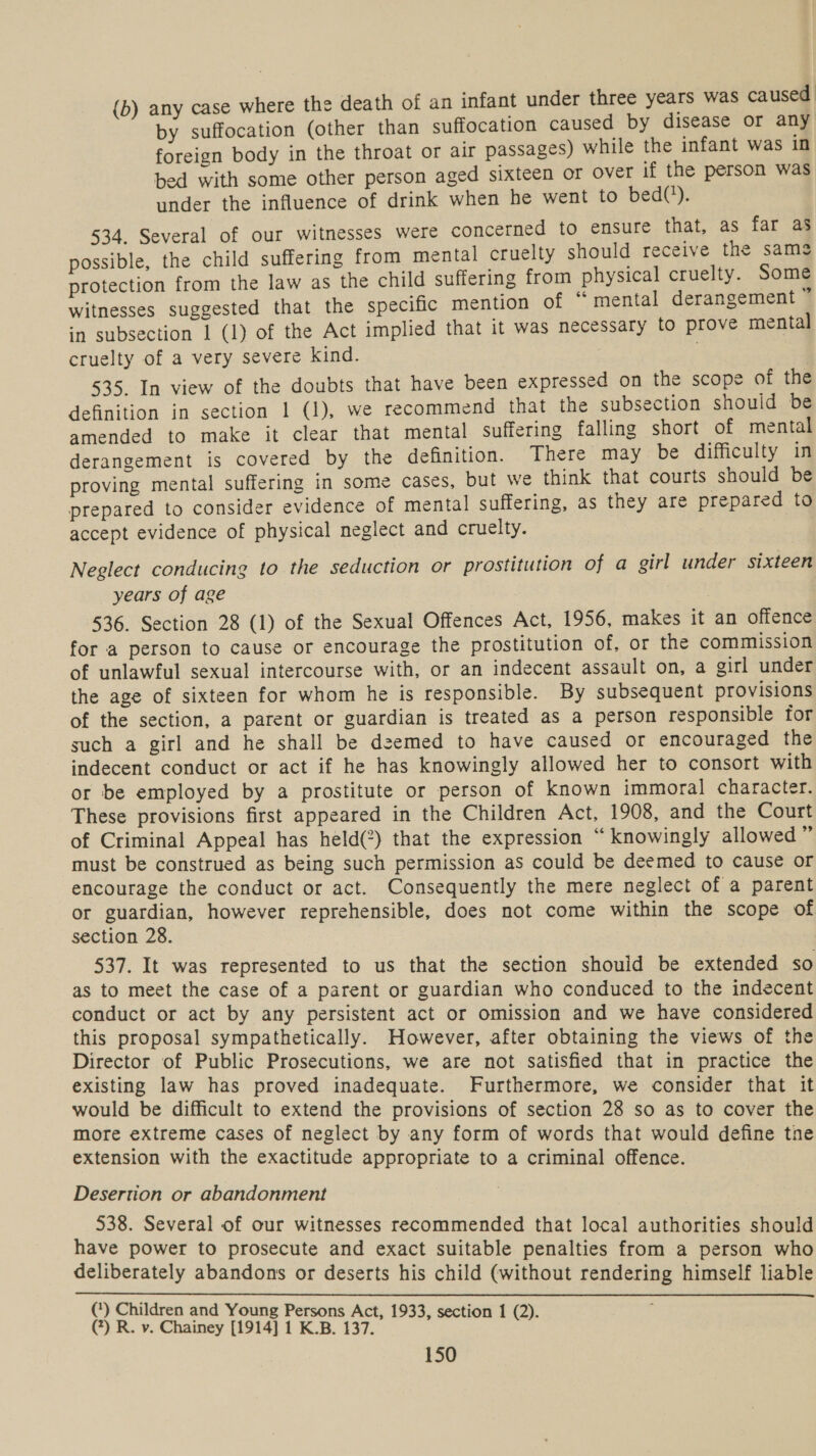 (b) any case where the death of an infant under three years was caused by suffocation (other than suffocation caused by disease or any foreign body in the throat or air passages) while the infant was in bed with some other person aged sixteen or Over if the person was under the influence of drink when he went to bed(*). 534. Several of our witnesses were concerned to ensure that, as far as possible, the child suffering from mental cruelty should receive the same protection from the law as the child suffering from physical cruelty. Some witnesses suggested that the specific mention of “mental derangement in subsection 1 (1) of the Act implied that it was necessary to prove mental cruelty of a very severe kind. : : 535. In view of the doubts that have been expressed on the scope of the definition in section 1 (1), we recommend that the subsection should be amended to make it clear that mental suffering falling short of mental derangement is covered by the definition. There may be difficulty in proving mental suffering in some cases, but we think that courts should be prepared to consider evidence of mental suffering, as they are prepared to accept evidence of physical neglect and cruelty. Neglect conducing to the seduction or prostitution of a girl under sixteen years of age 536. Section 28 (1) of the Sexual Offences Act, 1956, makes it an offence for a person to cause or encourage the prostitution of, or the commission of unlawful sexual intercourse with, or an indecent assault on, a girl under the age of sixteen for whom he is responsible. By subsequent provisions of the section, a parent or guardian is treated as a person responsible for such a girl and he shall be deemed to have caused or encouraged the indecent conduct or act if he has knowingly allowed her to consort with or be employed by a prostitute or person of known immoral character. These provisions first appeared in the Children Act, 1908, and the Court of Criminal Appeal has held(2) that the expression “ knowingly allowed 4 must be construed as being such permission as could be deemed to cause or encourage the conduct or act. Consequently the mere neglect of a parent or guardian, however reprehensible, does not come within the scope of section 28. 537. It was represented to us that the section should be extended so as to meet the case of a parent or guardian who conduced to the indecent conduct or act by any persistent act or omission and we have considered this proposal sympathetically. However, after obtaining the views of the Director of Public Prosecutions, we are not satisfied that in practice the existing law has proved inadequate. Furthermore, we consider that it would be difficult to extend the provisions of section 28 so as to cover the more extreme cases of neglect by any form of words that would define tne extension with the exactitude appropriate to a criminal offence. Desertion or abandonment 538. Several of our witnesses recommended that local authorities should have power to prosecute and exact suitable penalties from a person who deliberately abandons or deserts his child (without rendering himself liable  (‘) Children and Young Persons Act, 1933, section 1 (2). (7) R. v. Chainey [1914] 1 K.B. 137. .