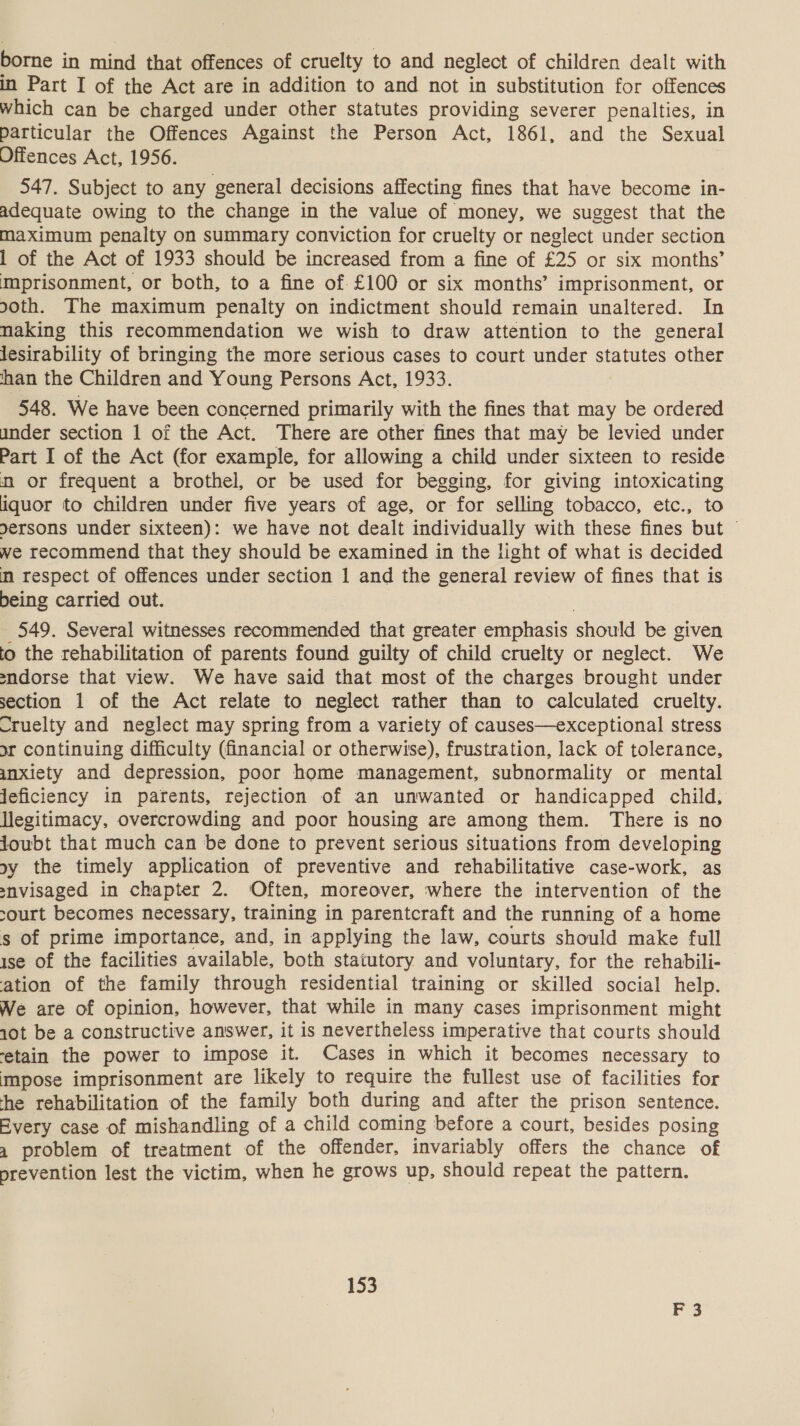 borne in mind that offences of cruelty to and neglect of children dealt with in Part I of the Act are in addition to and not in substitution for offences which can be charged under other statutes providing severer penalties, in particular the Offences Against the Person Act, 1861, and the Sexual Offences Act, 1956. 547. Subject to any general decisions affecting fines that have become in- adequate owing to the change in the value of money, we suggest that the maximum penalty on summary conviction for cruelty or neglect under section 1 of the Act of 1933 should be increased from a fine of £25 or six months’ mprisonment, or both, to a fine of £100 or six months’ imprisonment, or soth. The maximum penalty on indictment should remain unaltered. In naking this recommendation we wish to draw attention to the general lesirability of bringing the more serious cases to court under statutes other han the Children and Young Persons Act, 1933. 548. We have been concerned primarily with the fines that may be ordered under section 1 of the Act. There are other fines that may be levied under Part I of the Act (for example, for allowing a child under sixteen to reside nm or frequent a brothel, or be used for begging, for giving intoxicating iquor to children under five years of age, or for selling tobacco, etc., to dersons under sixteen): we have not dealt individually with these fines but © we recommend that they should be examined in the light of what is decided m respect of offences under section 1 and the general review of fines that is being carried out. 549. Several witnesses recommended that greater emphasis should be given to the rehabilitation of parents found guilty of child cruelty or neglect. We endorse that view. We have said that most of the charges brought under section 1 of the Act relate to neglect rather than to calculated cruelty. -ruelty and neglect may spring from a variety of causes—exceptional stress or continuing difficulty (financial or otherwise), frustration, lack of tolerance, anxiety and depression, poor home management, subnormality or mental jeficiency in parents, rejection of an unwanted or handicapped child, legitimacy, overcrowding and poor housing are among them. There is no joubt that much can be done to prevent serious situations from developing oy the timely application of preventive and rehabilitative case-work, as snvisaged in chapter 2. Often, moreover, where the intervention of the court becomes necessary, training in parentcraft and the running of a home s of prime importance, and, in applying the law, courts should make full ise of the facilities available, both statutory and voluntary, for the rehabili- ation of the family through residential training or skilled social help. We are of opinion, however, that while in many cases imprisonment might 10t be a constructive answer, it is nevertheless imperative that courts should ‘etain the power to impose it. Cases in which it becomes necessary to impose imprisonment are likely to require the fullest use of facilities for he rehabilitation of the family both during and after the prison sentence. Every case of mishandling of a child coming before a court, besides posing 4 problem of treatment of the offender, invariably offers the chance of prevention lest the victim, when he grows up, should repeat the pattern. 153 3