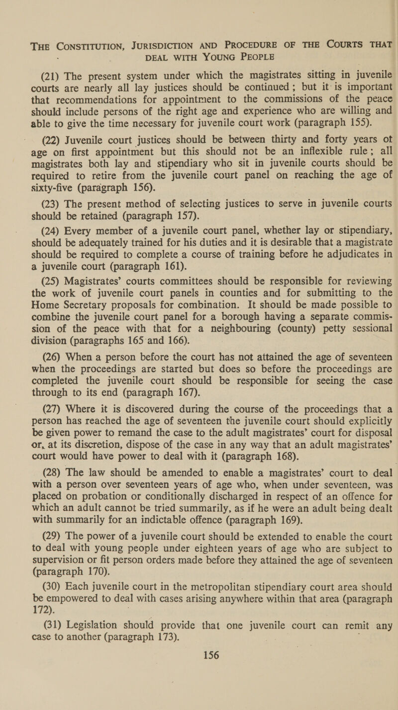 THE ere JURISDICTION AND PROCEDURE OF THE COURTS THAT DEAL WITH YOUNG PEOPLE (21) The present system under which the magistrates sitting in juvenila courts are nearly all lay justices should be continued ; but it is important that recommendations for appointment to the commissions of the peace should include persons of the right age and experience who are willing and able to give the time necessary for juvenile court work (paragraph 155). (22) Juvenile court justices should be between thirty and forty years ot age on first appointment but this should not be an inflexible rule; all magistrates both lay and stipendiary who sit in juvenile courts should be required to retire from the juvenile court panel on Fans the age of sixty-five (paragraph 156). (23) The present method of selecting justices to serve in juvenile courts should be retained (paragraph 157). (24) Every member of a juvenile court panel, hehe lay or stipendiary, should be adequately trained for his duties and it is desirable that a magistiate should be required to complete a course of training before he adjudicates in a juvenile court (paragraph 161). (25) Magistrates’ courts committees should be responsible for reviewing the work of juvenile court panels in counties and for submitting to the Home Secretary proposals for combination. It should be made possible to combine the juvenile court panel for a borough having a separate commis- sion of the peace with that for a neighbouring (county) petty sessional division (paragraphs 165 and 166). (26) When a person before the court has not attained the age of seventeen when the proceedings are started but does so before the proceedings are completed the juvenile court should be responsible for seeing the case through to its end (paragraph 167). (27) Where it is discovered during the course of the proceedings that a person has reached the age of seventeen the juvenile court should explicitly be given power to remand the case to the adult magistrates’ court for disposal or, at its discretion, dispose of the case in any way that an adult magistrates’ court would have power to deal with it (paragraph 168). (28) The law should be amended to enable a magistrates’ court to deal with a person over seventeen years of age who, when under seventeen, was placed on probation or conditionally discharged in respect of an offence for which an adult cannot be tried summarily, as if he were an adult being dealt with summarily for an indictable offence (paragraph 169). (29) The power of a juvenile court should be extended to enable the court to deal with young people under eighteen years of age who are subject to supervision or fit person orders made before they attained the age of seventeen (paragraph 170). | (30) Each juvenile court in the metropolitan stipendiary court area should be empowered to deal with cases arising anywhere within that area (paragraph 172): (31) Legislation should provide that one juvenile court can remit any case to another (paragraph 173). ?