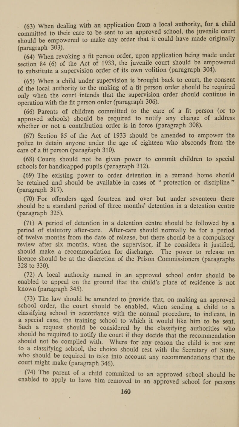 (63) When dealing with an application from a local authority, for a child committed to their care to be sent to an approved school, the juvenile court should be empowered to make any order that it could have made originally (paragraph 303). | (64) When revoking a fit person order, upon application being made under section 84 (6) of the Act of 1933, the juvenile court should be empowered to substitute a supervision order of its own volition (paragraph 304). (65) When a child under supervision is brought back to court, the consent of the local authority to the making of a fit person order should be required only when the court intends that the supervision order should continue in operation with the fit person order (paragraph 306). (66) Parents of children committed to the care of a fit person (or to approved schools) should be required to notify any change of address whether or not a contribution order is in force (paragraph 308). (67) Section 85 of the Act of 1933 should be amended to empower the police to detain anyone under the age of eighteen who absconds from the care of a fit person (paragraph 310). (68) Courts should not be given power to commit children to special schools for handicapped pupils (paragraph 312). (69) The existing power to order detention in a remand home should be retained and should be available in cases of “ protection or discipline ” (paragraph 317). (70) For offenders aged fourteen and over but under seventeen there should be a standard period of three months’ detention in a detention centre (paragraph 325). (71) A period of detention in a detention centre should be followed by a period of statutory after-care. After-care should normally be for a period of twelve months from the date of release, but there should be a compulsory review after six months, when the supervisor, if he considers it justified, should make a recommendation for discharge. The power to release on licence should be at the discretion of the Prison Commissioners (paragraphs 328 to 330). (72) A local authority named in an approved school order should be enabled to appeal on the ground that the child’s place of residence is not known (paragraph 345). (73) The law should be amended to provide that, on making an approved school order, the court should be enabled, when sending a child to a classifying school in accordance with the normal procedure, to indicate, in a special case, the training school to which it would like him to be sent. Such a request should be considered by the classifying authorities who should be required to notify the court if they decide that the recommendation should not be complied with. Where for any reason the child is not sent to a classifying school, the choice should rest with the Secretary of State, who should be required to take into account any recommendations that the court might make (paragraph 346). (74) The parent of a child committed to an approved school should be enabled to apply to have him removed to an approved school for peisons