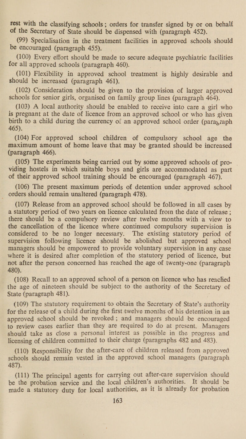 Test with the classifying schools; orders for transfer signed by or on behali of the Secretary of State should be dispensed with (paragraph 452). (99) Specialisation in the treatment facilities in approved schools should be encouraged (paragraph 455). (100) Every effort should be made to secure adequate psychiatric facilities _ for all approved schools (paragraph 460). (101) Flexibility in approved school treatment is highly desirable and should be increased (paragraph 461). (102) Consideration should be given to the provision of larger approved schools for senior girls, organised on family group lines (paragraph 464). (103) A local authority should be enabled to receive into care a girl who is pregnant at the date of licence from an approved school or who has given birth to a child during the currency of an approved school order (paragraph | 465). (104) For approved school children of compulsory school age the maximum amount of home leave that may be granted should be increased (paragraph 466). (105) The experiments being carried out by some approved schools of pro- | viding hostels in which suitable boys and girls are accommodated as part of their approved school training should be encouraged (paragraph 467). (106) The present maximum periods of detention under approved school _ orders should remain unaltered (paragraph 478). . (107) Release from an approved school should be followed in all cases by a statutory period of two years on licence calculated froin the date of release ; there should be a compulsory review after twelve months with a view to the canceliation of the licence where continued compulsory supervision is considered to be no longer necessary. The existing statutory period of supervision following licence should be abolished but approved school managers should be empowered to provide voluntary supervision in any case where it is desired after completion of the statutory period of licence, but ‘not after the person concerned has reached the age of twenty-one (paragraph 480). (108) Recall to an approved school of a person on licence who has reached the age of nineteen should be subject to the authority of the Secretary of State (paragraph 481). : (109) The statutory requirement to obtain the Secretary of State’s authority for the release of a child during tthe first twelve months of his detention in an approved school should be revoked; and managers should be encouraged to review cases earlier than they are required to do at present. Managers should take as close a personal interest as possible in the progress and licensing of children committed to their charge (paragraphs 482 and 483). (110) Responsibility for the after-care of children released from approved schools should remain vested in the approved school managers (paragraph 487). (111) The principal agents for carrying out after-care supervision should be the probation service and the local children’s authorities. It should be made a statutory duty for local authorities, as it is already for probation