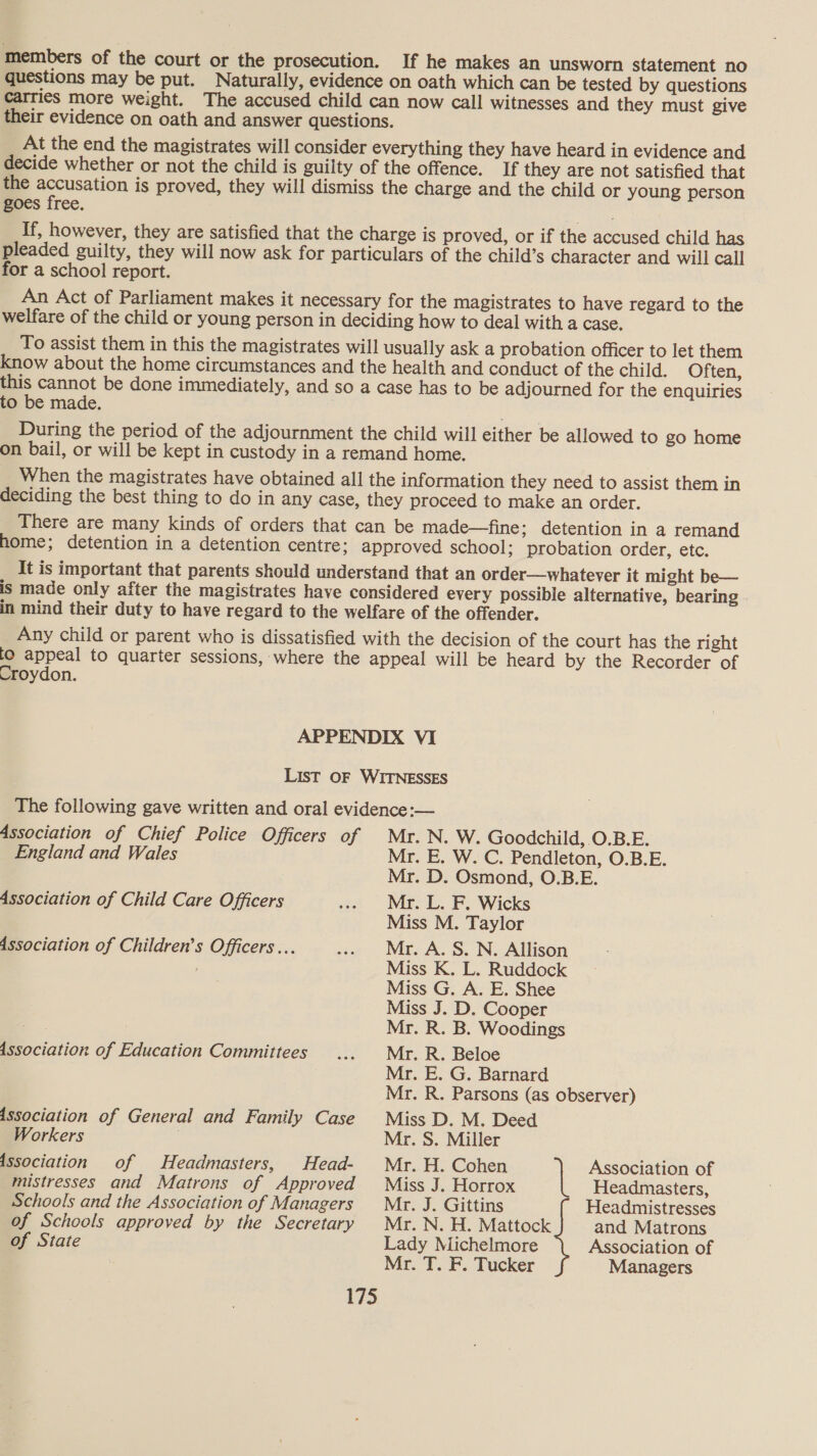 members of the court or the prosecution. If he makes an unsworn statement no questions may be put. Naturally, evidence on oath which can be tested by questions carries more weight. The accused child can now call witnesses and they must give their evidence on oath and answer questions. At the end the magistrates will consider everything they have heard in evidence and decide whether or not the child is guilty of the offence. If they are not satisfied that the accusation is proved, they will dismiss the charge and the child or young person goes free. If, however, they are satisfied that the charge is proved, or if the accused child has pleaded guilty, they will now ask for particulars of the child’s character and will call for a school report. An Act of Parliament makes it necessary for the magistrates to have regard to the welfare of the child or young person in deciding how to deal with a case. To assist them in this the magistrates will usually ask a probation officer to let them know about the home circumstances and the health and conduct of the child. Often, this cannot be done immediately, and so a case has to be adjourned for the enquiries to be made. . During the period of the adjournment the child will either be allowed to go home on bail, or will be kept in custody in a remand home. When the magistrates have obtained all the information they need to assist them in deciding the best thing to do in any case, they proceed to make an order. There are many kinds of orders that can be made—fine; detention in a remand home; detention in a detention centre: approved school; probation order, etc. It is important that parents should understand that an order—whatever it might be— is made only after the magistrates have considered every possible alternative, bearing in mind their duty to have regard to the welfare of the offender. Any child or parent who is dissatisfied with the decision of the court has the right lo appeal to quarter sessions, where the appeal will be heard by the Recorder of Croydon. APPENDIX VI List OF WITNESSES The following gave written and oral evidence:— Association of Chief Police Officers of Mr.N. W. Goodchild, .O.B.E. England and Wales Mr. E. W. C. Pendleton, O.B.E. Mr. D. Osmond, O.B.E. Association of Child Care Officers .. Mr. L. F. Wicks Miss M. Taylor Association of Children’s Officers... .. Mr. A. S. N. Allison Miss K. L. Ruddock Miss G. A. E. Shee Miss J. D. Cooper Mr. R. B. Woodings Association of Education Committees ... Mr. R. Beloe Mr. E. G. Barnard Mr. R. Parsons (as observer) Association of General and Family Case Miss D. M. Deed Workers . Mr. S. Miller issociation of Headmasters, Head- Myr. H. Cohen | Association of mistresses and Matrons of Approved Miss J. Horrox Headmasters, Schools and the Association of Managers Mr. J. Gittins Headmistresses of Schools approved by the Secretary Mr. N.H. Mattock and Matrons of State Lady Michelmore Association of Mr. T. F. Tucker Managers