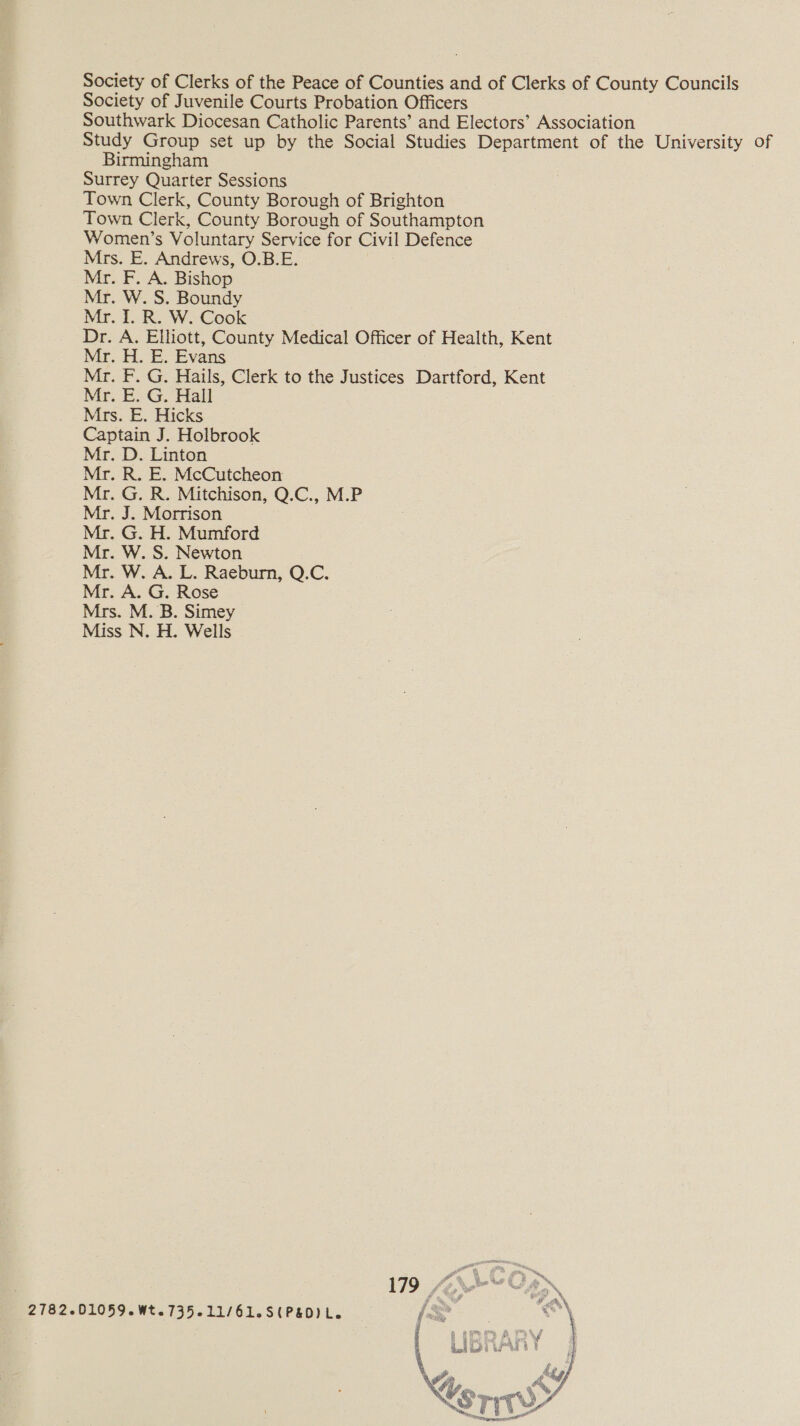 Society of Clerks of the Peace of Counties and of Clerks of County Councils Society of Juvenile Courts Probation Officers Southwark Diocesan Catholic Parents’ and Electors’ Association Study Group set up by the Social Studies Department of the University of Birmingham Surrey Quarter Sessions Town Clerk, County Borough of Brighton Town Clerk, County Borough of Southampton Women’s Voluntary Service for Civil Defence Mrs. E. Andrews, O.B.E. Mr. F. A. Bishop Mr. W. S. Boundy Mr. I. R. W. Cook Dr. A. Elliott, County Medical Officer of Health, Kent Mr. H. E. Evans Mr. F. G. Hails, Clerk to the Justices Dartford, Kent Mr. E. G. Hall Mrs. E. Hicks Captain J. Holbrook Mr. D. Linton Mr. R. E. McCutcheon Mr. G. R. Mitchison, Q.C., M.P Mr. J. Morrison Mr. G. H. Mumford Mr. W. S. Newton Mr. W. A. L. Raeburn, Q.C. Mr. A. G. Rose Mrs. M. B. Simey Miss N. H. Wells 2782-01059. Wt. 735-11/61.S(P&amp;D) Le 