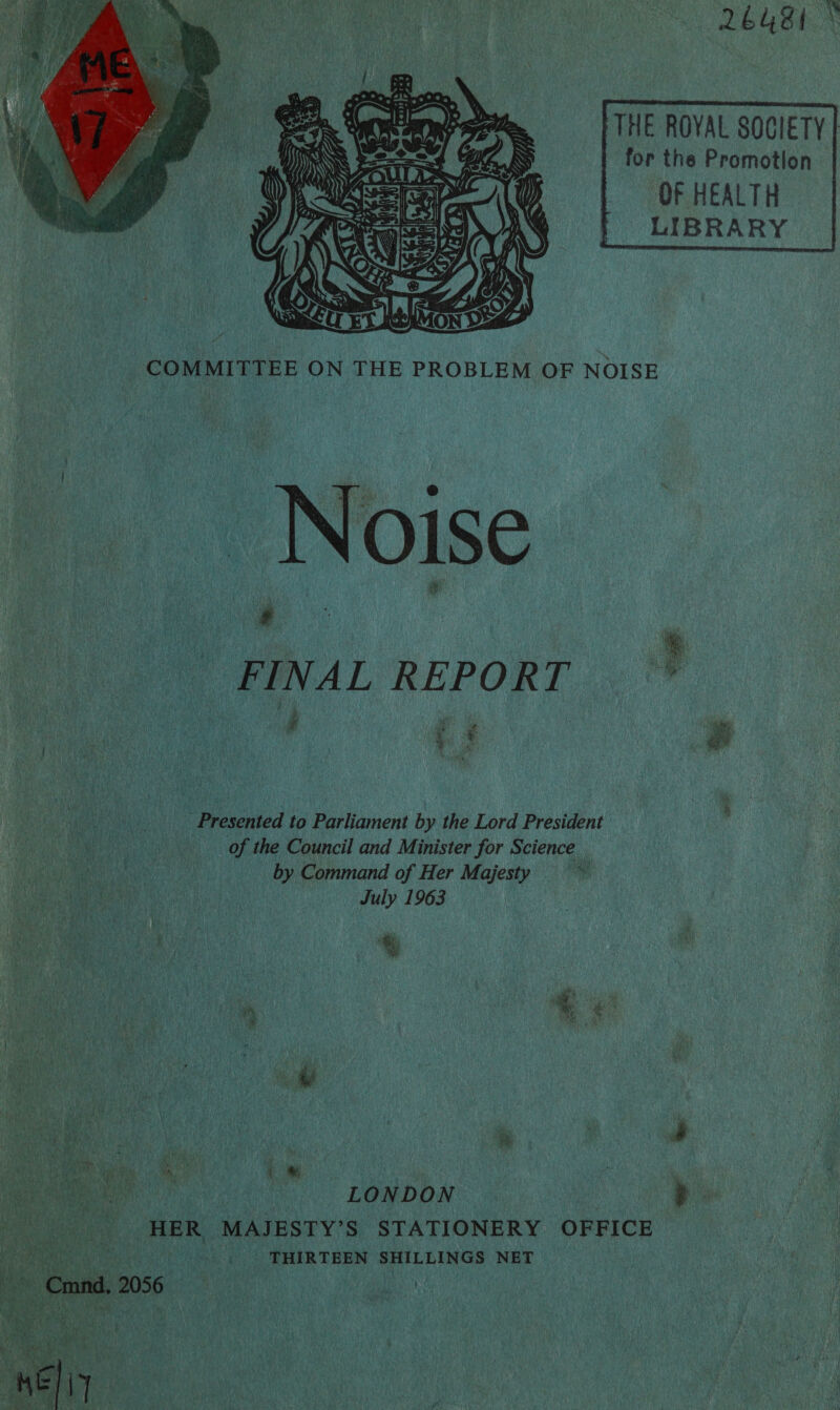 DeUsk THE ROVAL SOCIETY | | for the Promotion OF HEALTH LIBRA RY     ~ / . ides pe ah del Ty ie ~ 4 x, tp ‘ =&gt;  COMMITTEE ON THE PROBLEM OF NOISE Noise — a FINAL REPORT | ee:  ue a re b ; a a uf  _.. Presented to Parliament by the Lord President of the Council and Minister for Science by Command of Her Majesty a iy July 1963 %  = _. +~=HER MAJESTY’S STATIONERY OFFIC Neth ee tO WHIRTREN SHILLINGS NET — — Cmnd. 2056 ig 