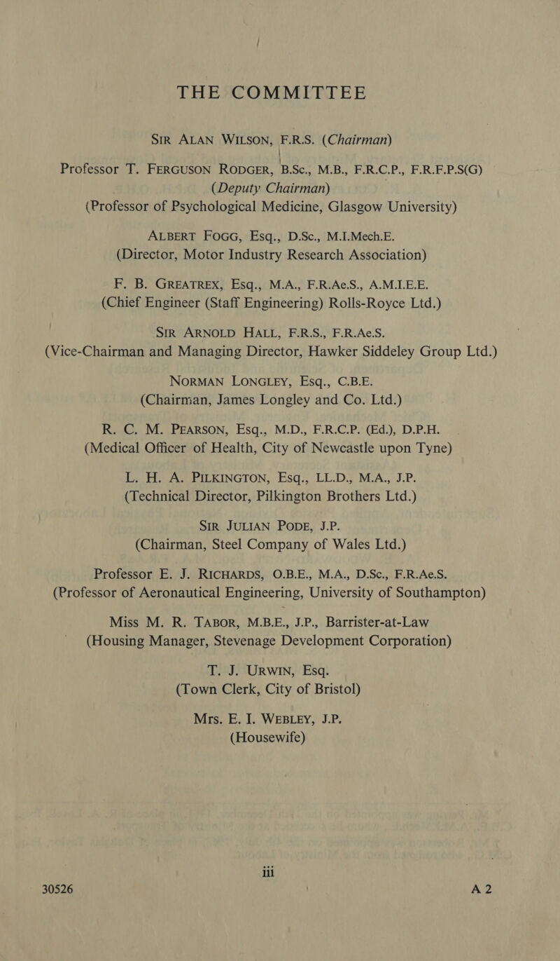 THE COMMITTEE SIR ALAN WILSON, F.R.S. (Chairman) } Professor T. FERGUSON RODGER, BSc., M.B., F.R.C.P., F.R.E.P.S(G) (Deputy Chairman) (Professor of Psychological Medicine, Glasgow University) ALBERT FOGG, Esq., D.Sc., M.I.Mech.E. (Director, Motor Industry Research Association) F. B. GREATREX, Esq., M.A., F.R.Ae.S., A.M.LE.E. (Chief Engineer (Staff Engineering) Rolls-Royce Ltd.) SiR ARNOLD HALL, F.R.S., F.R.Ae.S. (Vice-Chairman and Managing Director, Hawker Siddeley Group Ltd.) NORMAN LONGLEY, Esq., C.B.E. (Chairman, James Longley and Co. Ltd.) R. C. M. Pearson, Esq., M.D., F.R.C.P. (Ed.), D.P.H. (Medical Officer of Health, City of Newcastle upon Tyne) L. H. A. PILKINGTON, Esq., LL.D., M.A., J.P. (Technical Director, Pilkington Brothers Ltd.) SIR JULIAN PODE, J.P. (Chairman, Steel Company of Wales Ltd.) Professor E. J. RICHARDS, O.B.E., M.A., D.Sc., F.R.Ae.S. (Professor of Aeronautical Engineering, University of Southampton) Miss M. R. TABorR, M.B.E., J.P., Barrister-at-Law (Housing Manager, Stevenage Development Corporation) T. J. URWIN, Esq. (Town Clerk, City of Bristol) Mrs. E. I. WEBLEY, J.P. (Housewife) ill 30526 . A2