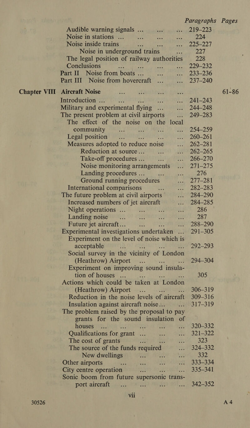 30526 Audible warning signals ... Noise in stations ... Noise inside trains m Noise in underground trains The legal position of SHORT authorities Conclusions ‘ ass Part II Noise from Boatk” ef Part III Noise from hovercraft Introduction ... : Military and experimental flying The present problem at civil airports if The effect of the noise on the local community Legal position Measures adopted to ee noise Reduction at source. Take-off procedures .. Mi Noise monitoring arrangements Landing procedures ... Ground running procedures International comparisons The future problem at civil airports Increased numbers of jet aircraft Night operations ... Landing noise Future jet aircraft.. 2 ui Experimental investigations undertaken 2 Experiment on the level of noise which is acceptable Social survey in the vicinity of London (Heathrow) Airport Experiment on improving sound insula- tion of houses ... Actions which could be taken at London (Heathrow) Airport 2 Reduction in the noise levels of aircraft Insulation against aircraft noise. The problem raised by the proposal to pay grants for the sound insulation of houses Hy Qualifications for grant hoe The cost of grants The source of the funds required: New dwellings Other airports City centre operation Sonic boom from future supersonic trans- port aircraft Vii 219-223 224 225-227 yO 228 229-232 233-236 237-240 241-243 244-248 249-283 254-259 260-261 262-281 262-265 266-270 271-275 276 277-281 282-283 284-290 284-285 286 287 288-290 291-305 292-293 294-304 305 306-319 309-316 317-319 320-332 321-322 a2 324-332 332 333-334 335-341 342-352 A4