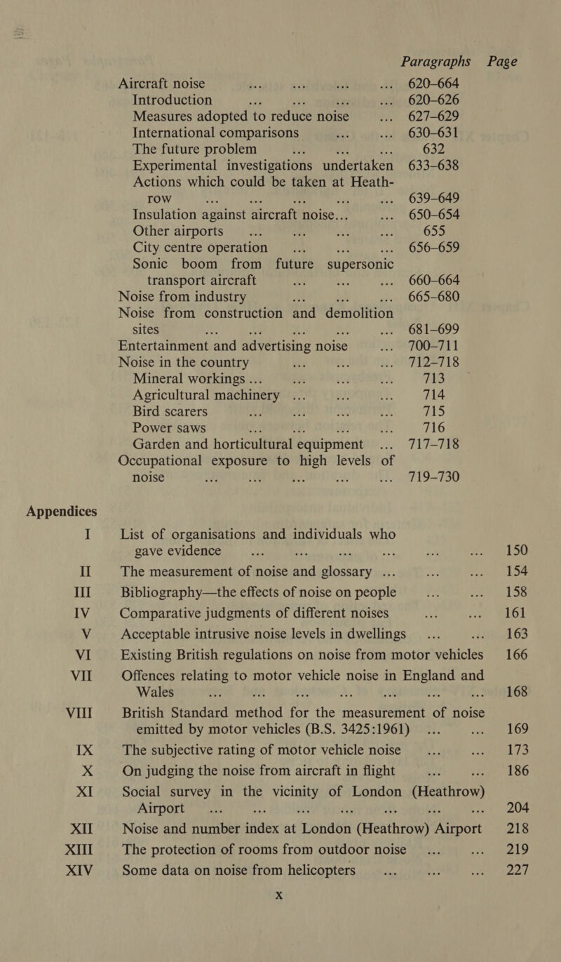 Appendices I Il Ii IV V VI Vil Vill IX XI XIl XIII XIV Aircraft noise Introduction Measures adopted to reduce noise International comparisons The future problem * Experimental investigations undertaken Actions which could be taken at Heath- TOW Nas He Ay: te Insulation against aircraft noise... Other airports City centre operation Sonic boom from future supersonic transport aircraft Noise from industry i Noise from construction and demolition sites EAE Entertainment and advertising noise Noise in the country Mineral workings .. Agricultural machinery Bird scarers Power saws y, Garden and horticultural equipment Occupational exposure to high levels of noise List of organisations and individuals who gave evidence The measurement of noise ste glossary ... Bibliography—the effects of noise on people Comparative judgments of different noises Wales On judging the noise from aircraft in flight Airport Some data on noise from helicopters Xx 620-664 620-626 627-629 630-631 632 633-638 639-649 650-654 655 656-659 660-664 665-680 681-699 700-711 713 714 file) 716 717-718 719-730 Page 150 154 158 161 163 166 168 169 173 186 204 218 219 227