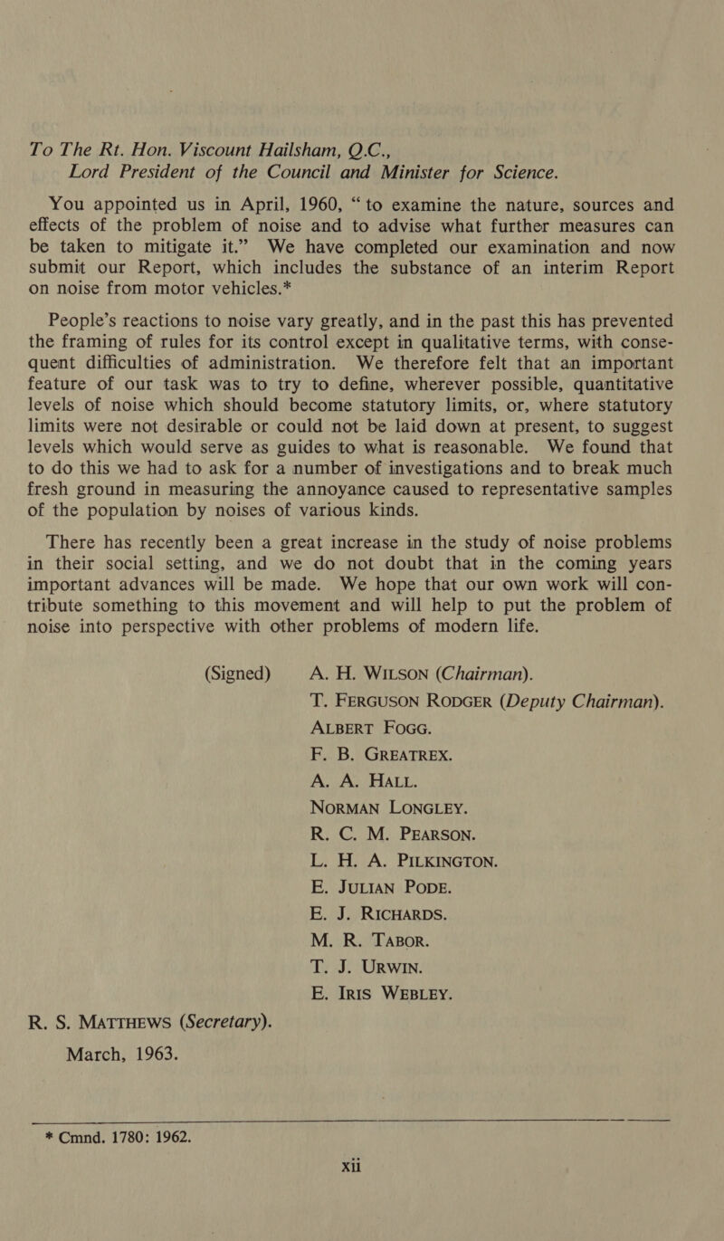 To The Rt. Hon. Viscount Hailsham, Q.C., Lord President of the Council and Minister for Science. You appointed us in April, 1960, “to examine the nature, sources and effects of the problem of noise and to advise what further measures can be taken to mitigate it.’ We have completed our examination and now submit our Report, which includes the substance of an interim Report on noise from motor vehicles.* People’s reactions to noise vary greatly, and in the past this has prevented the framing of rules for its control except in qualitative terms, with conse- quent difficulties of administration. We therefore felt that an important feature of our task was to try to define, wherever possible, quantitative levels of noise which should become statutory limits, or, where statutory limits were not desirable or could not be laid down at present, to suggest levels which would serve as guides to what is reasonable. We found that to do this we had to ask for a number of investigations and to break much fresh ground in measuring the annoyance caused to representative samples of the population by noises of various kinds. There has recently been a great increase in the study of noise problems in their social setting, and we do not doubt that in the coming years important advances will be made. We hope that our own work will con- tribute something to this movement and will help to put the problem of noise into perspective with other problems of modern life. (Signed) A. H. WILSON (Chairman). T. FERGUSON RODGER (Deputy Chairman). ALBERT FOGG. F. B. GREATREX. A. A. HALL. NORMAN LONGLEY. R. C. M. PEARSON. L. H. A. PILKINGTON. E. JULIAN PODE. E. J. RICHARDS. M. R. TABor. T. J. URWIN. E. IR1is WEBLEY. R. S. MATTHEWS (Secretary). March, 1963. * Cmnd. 1780: 1962.