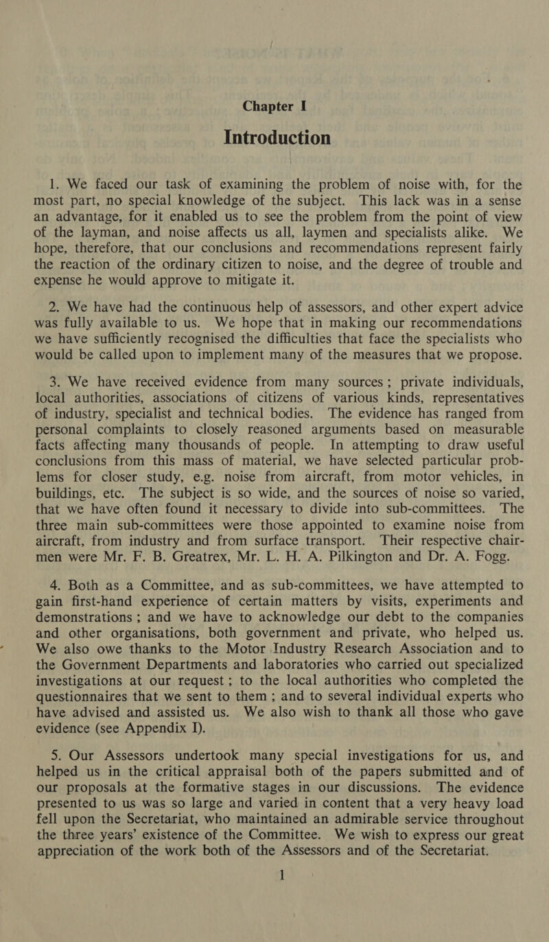 Introduction 1. We faced our task of examining the problem of noise with, for the most part, no special knowledge of the subject. This lack was in a sense an advantage, for it enabled us to see the problem from the point of view of the layman, and noise affects us all, laymen and specialists alike. We hope, therefore, that our conclusions and recommendations represent fairly the reaction of the ordinary citizen to noise, and the degree of trouble and expense he would approve to mitigate it. 2. We have had the continuous help of assessors, and other expert advice was fully available to us. We hope that in making our recommendations we have sufficiently recognised the difficulties that face the specialists who would be called upon to implement many of the measures that we propose. 3. We have received evidence from many sources; private individuals, local authorities, associations of citizens of various kinds, representatives of industry, specialist and technical bodies. The evidence has ranged from personal complaints to closely reasoned arguments based on measurable facts affecting many thousands of people. In attempting to draw useful conclusions from this mass of material, we have selected particular prob- lems for closer study, e.g. noise from aircraft, from motor vehicles, in buildings, etc. The subject is so wide, and the sources of noise so varied, that we have often found it necessary to divide into sub-committees. The three main sub-committees were those appointed to examine noise from aircraft, from industry and from surface transport. Their respective chair- men were Mr. F. B. Greatrex, Mr. L. H. A. Pilkington and Dr. A. Fogg. 4. Both as a Committee, and as sub-committees, we have attempted to gain first-hand experience of certain matters by visits, experiments and demonstrations ; and we have to acknowledge our debt to the companies and other organisations, both government and private, who helped us. We also owe thanks to the Motor Industry Research Association and to the Government Departments and laboratories who carried out specialized investigations at our request; to the local authorities who completed the questionnaires that we sent to them ; and to several individual experts who have advised and assisted us. We also wish to thank all those who gave evidence (see Appendix I). 5. Our Assessors undertook many special investigations for us, and helped us in the critical appraisal both of the papers submitted and of our proposals at the formative stages in our discussions. The evidence presented to us was so large and varied in content that a very heavy load fell upon the Secretariat, who maintained an admirable service throughout the three years’ existence of the Committee. We wish to express our great appreciation of the work both of the Assessors and of the Secretariat. ]