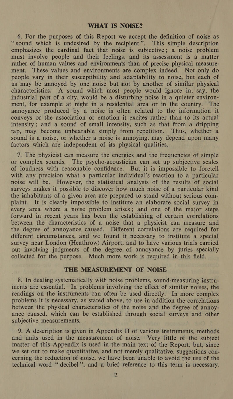 WHAT IS NOISE? 6. For the purposes of this Report we accept the definition of noise as “sound which is undesired by the recipient”. This simple description emphasizes the cardinal fact that noise is subjective; a noise problem must involve people and their feelings, and its assessment is a matter rather of human values and environments than of precise physical measure- ment. These values and environments are complex indeed. Not only do people vary in their susceptibility and adaptability to noise, but each of us may be annoyed by one noise but not by another of similar physical characteristics. A sound which most people would ignore in, say, the industrial part of a city, would be a disturbing noise in a quieter environ- ment, for example at night in a residential area or in the country. The annoyance produced by a noise is often related to the information it conveys or the association or emotion it excites rather than to its actual intensity ; and a sound of small intensity, such as that from a dripping tap, may become unbearable simply from repetition. Thus, whether a sound is a noise, or whether a noise is annoying, may depend upon many factors which are independent of its physical qualities. 7. The physicist can measure the energies and the frequencies of simple or complex sounds. The psycho-acoustician can set up subjective scales of loudness with reasonable confidence. But it is impossible to foretell with any precision what a particular individual’s reaction to a particular noise will be. However, the statistical analysis of the results of social surveys makes it possible to discover how much noise of a particular kind the inhabitants of a given area are prepared to stand without serious com- plaint. It is clearly impossible to institute an elaborate social survey in every area where a noise problem arises; and one of the major steps forward in recent years has been the establishing of certain correlations between the characteristics of a noise that a physicist can measure and the degree of annoyance caused. Different correlations are required for different circumstances, and we found it necessary to institute a special survey near London (Heathrow) Airport, and to have various trials carried out involving judgments of the degree of annoyance by juries specially collected for the purpose. Much more work is required in this field. THE MEASUREMENT OF NOISE 8. In dealing systematically with noise problems, sound-measuring instru- ments are essential. In problems involving the effect of similar noises, the readings on the instruments can often be used directly. In more complex problems it is necessary, as stated above, to use in addition the correlations between the physical characteristics of the noise and the degree of annoy- ance caused, which can be established through social surveys and other subjective measurements. 9. A description is given in Appendix II of various instruments, methods and units used in the measurement of noise. Very little of the subject matter of this Appendix is used in the main text of the Report, but, since we set out to make quantitative, and not merely qualitative, suggestions con- cerning the reduction of noise, we have been unable to avoid the use of the technical word ‘“‘ decibel”, and a brief reference to this term is necessary.