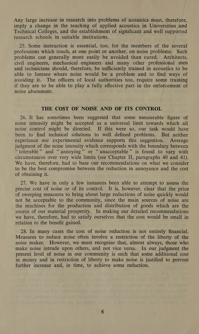 Any large increase in research into problems of acoustics must, therefore, imply a change in the teaching of applied acoustics in Universities and Technical Colleges, and the establishment of significant and well supported research schools in suitable institutions. 25. Some instruction is essential, too, for the members of the several professions which touch, at one point or another, on noise problems. Such problems can generally more easily be avoided than cured. Architects, civil engineers, mechanical engineers and many other professional men and technicians should, therefore, be sufficiently trained in acoustics to be able to foresee where noise would be a problem and to find ways of avoiding it. The officers of local authorities too, require some training if they are to be able to play a fully effective part in the enforcement of noise abatement. THE COST OF NOISE AND OF ITS CONTROL 26. It has sometimes been suggested that some measurable figure of noise intensity might be accepted as a universal limit towards which ail noise control might be directed. If this were so, our task would have been to find technical solutions to well defined problems. But neither experience nor experimental evidence supports this suggestion. Average judgment of the noise intensity which corresponds with the boundary between “tolerable” and “annoying” or “unacceptable” is found to vary with circumstances over very wide limits (see Chapter II, paragraphs 40 and 41). We have, therefore, had to base our recommendations on what we consider to be the best compromise between the reduction in annoyance and the cost of obtaining it. 27. We have in only a few instances been able to attempt to assess the precise cost of noise or of its control. It is, however, clear that the price of sweeping measures to bring about large reductions of noise quickly would not be acceptable to the community, since the main sources of noise are the machines for the production and distribution of goods which are the source of our material prosperity. In making our detailed recommendations we have, therefore, had to satisfy ourselves that the cost would be small in relation to the benefit gained. 28. In many cases the cost of noise reduction is not entirely financial. Measures to reduce noise often involve a restriction of the liberty of the noise maker. However, we must recognise that, almost always, those who make noise intrude upon others, and not vice versa. In our judgment the present level of noise in our community is such that some additional cost in money and in restriction of liberty to make noise is justified to prevent further increase and, in time, to achieve some reduction.