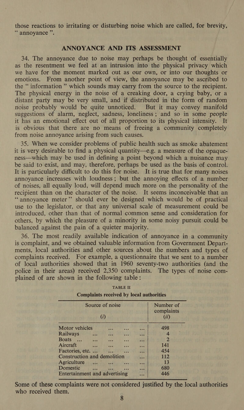 those reactions to irritating or disturbing noise which are called, for brevity, ‘* annoyance ”’. ANNOYANCE AND ITS ASSESSMENT 34. The annoyance due to noise may perhaps be thought of essentially as the resentment we feel at an intrusion into the physical privacy which we have for the moment marked out as our own, or into our thoughts or emotions. From another point of view, the annoyance may be ascribed to the “ information ” which sounds may carry from the source to the recipient. The physical energy in the noise of a creaking door, a crying baby, or a distant party may be very small, and if distributed in the form of random noise probably would be quite unnoticed. But it may convey manifold suggestions of alarm, neglect, sadness, loneliness; and so in some people it has an emotional effect out of all proportion to its physical intensity. It is obvious that there are no means of freeing a community completely from noise annoyance arising from such causes. 35. When we consider problems of public health such as smoke abatement it is very desirable to find a physical quantity—e.g. a measure of the opaque- ness—which may be used in defining a point beyond which a nuisance may be said to exist, and may, therefore, perhaps be used as the basis of control. It is particularly difficult to do this for noise. It is true that for many noises annoyance increases with loudness; but the annoying effects of a number of noises, all equally loud, will depend much more on the personality of the recipient than on the character of the noise. It seems inconceivable that an ‘‘annoyance meter”’ should ever be designed which would be of practical use to the legislator, or that any universal scale of measurement could be introduced, other than that of normal common sense and consideration for others, by which the pleasure of a minority in some noisy pursuit could be balanced against the pain of a quieter majority. 36. The most readily available indication of annoyance in a community is complaint, and we obtained valuable information from Government Depart- ments, local authorities and other sources about the numbers and types of complaints received. For example, a questionnaire that we sent to a number of local authorities showed that in 1960 seventy-two authorities (and the police in their areas) received 2,350 complaints. The types of noise com- plained of are shown in the following table: TABLE II Complaints received by local authorities Source of noise | Number of complaints (i) (ii) Motor vehicles sh vat i | 498 Railways Af Att 4 Boats ee de vad oe 2 Aircraft bye Wis ny pie 141 Factories, etc. ... f. 4 K Re 454 Construction and demolition 1m 112 Agriculture... wit oe pe 13 Domestic ide ~~ rye er: 680 Entertainment and advertising og 446 Some of these complaints were not considered justified by the local authorities who received them.