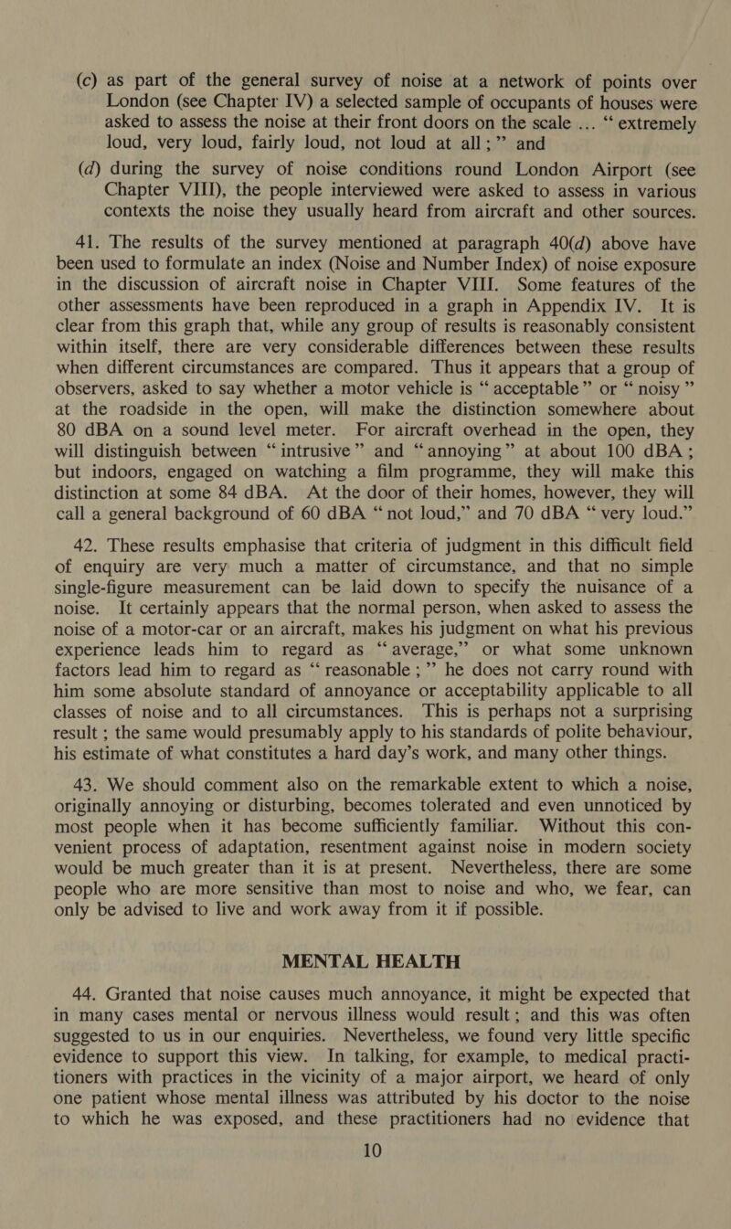 (c) as part of the general survey of noise at a network of points over London (see Chapter IV) a selected sample of occupants of houses were asked to assess the noise at their front doors on the scale ... ‘‘ extremely loud, very loud, fairly loud, not loud at all;” and (d) during the survey of noise conditions round London Airport (see Chapter VIII), the people interviewed were asked to assess in various contexts the noise they usually heard from aircraft and other sources. 41. The results of the survey mentioned at paragraph 40(d) above have been used to formulate an index (Noise and Number Index) of noise exposure in the discussion of aircraft noise in Chapter VIII. Some features of the other assessments have been reproduced in a graph in Appendix IV. It is clear from this graph that, while any group of results is reasonably consistent within itself, there are very considerable differences between these results when different circumstances are compared. Thus it appears that a group of observers, asked to say whether a motor vehicle is “‘ acceptable” or “ noisy ” at the roadside in the open, will make the distinction somewhere about 80 dBA on a sound level meter. For aircraft overhead in the open, they will distinguish between “intrusive” and “annoying” at about 100 dBA; but indoors, engaged on watching a film programme, they will make this distinction at some 84 dBA. At the door of their homes, however, they will call a general background of 60 dBA “not loud,” and 70 dBA “ very loud.” 42. These results emphasise that criteria of judgment in this difficult field of enquiry are very much a matter of circumstance, and that no simple single-figure measurement can be laid down to specify the nuisance of a noise. It certainly appears that the normal person, when asked to assess the noise of a motor-car or an aircraft, makes his judgment on what his previous experience leads him to regard as “average, or what some unknown factors lead him to regard as “‘ reasonable ;”’ he does not carry round with him some absolute standard of annoyance or acceptability applicable to all classes of noise and to all circumstances. This is perhaps not a surprising result ; the same would presumably apply to his standards of polite behaviour, his estimate of what constitutes a hard day’s work, and many other things. 43. We should comment also on the remarkable extent to which a noise, originally annoying or disturbing, becomes tolerated and even unnoticed by most people when it has become sufficiently familiar. Without this con- venient process of adaptation, resentment against noise in modern society would be much greater than it is at present. Nevertheless, there are some people who are more sensitive than most to noise and who, we fear, can only be advised to live and work away from it if possible. MENTAL HEALTH 44. Granted that noise causes much annoyance, it might be expected that in many cases mental or nervous illness would result; and this was often suggested to us in our enquiries. Nevertheless, we found very little specific evidence to support this view. In talking, for example, to medical practi- tioners with practices in the vicinity of a major airport, we heard of only one patient whose mental illness was attributed by his doctor to the noise to which he was exposed, and these practitioners had no evidence that