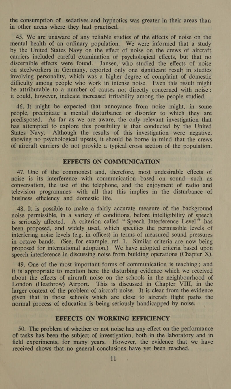 the consumption of sedatives and hypnotics was greater in their areas than in other areas where they had practised. 45. We are unaware of any reliable studies of the effects of noise on the mental health of an ordinary population. We were informed that a study by the United States Navy on the effect of noise on the crews of aircraft carriers included careful examination of psychological effects, but that no discernible effects were found. Jansen, who studied the effects of noise on steelworkers in Germany, reported only one significant result in studies involving personality, which was a higher degree of complaint of domestic difficulty among people who work in intense noise. Even this result might be attributable to a number of causes not directly concerned with noise: it could, however, indicate increased irritability among the people studied. 46. It might be expected that annoyance from noise might, in some people, precipitate a mental disturbance or disorder to which they are predisposed. As far as we are aware, the only relevant investigation that has attempted to explore this possibility is that conducted by the United States Navy. Although the results of this investigation were negative, showing no psychological upsets, it should be borne in mind that the crews of aircraft carriers do not provide a typical cross section of the population. EFFECTS ON COMMUNICATION 47. One of the commonest and, therefore, most undesirable effects of noise is its interference with communication based on sound—such as conversation, the use of the telephone, and the enjoyment of radio and television programmes—with all that this implies in the disturbance of business efficiency and domestic life. 48. It is possible to make a fairly accurate measure of the background noise permissible, in a variety of conditions, before intelligibility of speech is seriously affected. A criterion called “‘Speech Interference Level’’ has been proposed, and widely used, which specifies the permissible levels of interfering noise levels (e.g. in offices) in terms of measured sound pressures in octave bands. (See, for example, ref. 1. Similar criteria are now being proposed for international adoption.) We have adopted criteria based upon speech interference in discussing noise from building operations (Chapter X). 49. One of the most important forms of communication is teaching ; and it is appropriate to mention here the disturbing evidence which we received about the effects of aircraft noise on the schools in the neighbourhood of London (Heathrow) Airport. This is discussed in Chapter VIII, in the larger context of the problem of aircraft noise. It is clear from the evidence given that in those schools which are close to aircraft flight paths the normal process of education is being seriously handicapped by noise. EFFECTS ON WORKING EFFICIENCY 50. The problem of whether or not noise has any effect on the performance of tasks has been the subject of investigation, both in the laboratory and in field experiments, for many years. However, the evidence that we have received shows that no general conclusions have yet been reached.