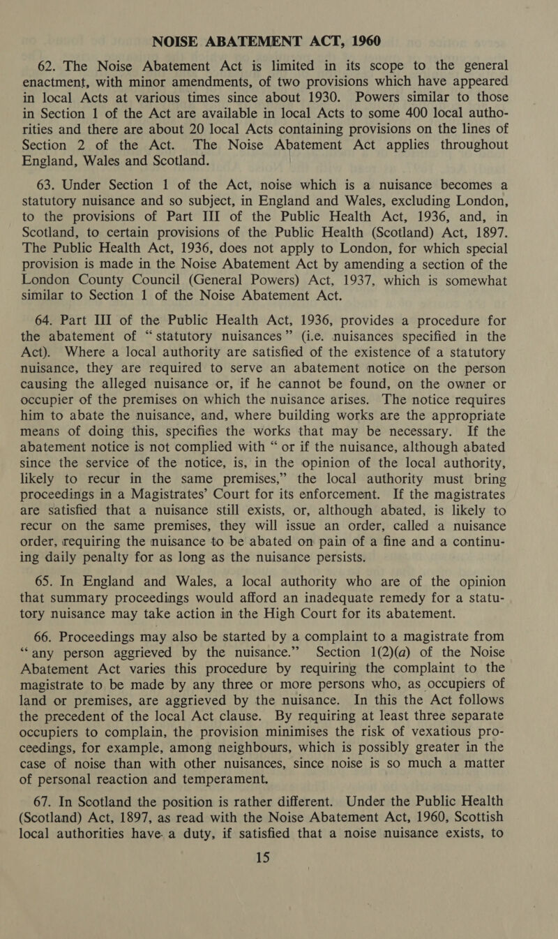 NOISE ABATEMENT ACT, 1960 62. The Noise Abatement Act is limited in its scope to the general enactment, with minor amendments, of two provisions which have appeared in local Acts at various times since about 1930. Powers similar to those in Section 1 of the Act are available in local Acts to some 400 local autho- rities and there are about 20 local Acts containing provisions on the lines of Section 2 of the Act. The Noise Abatement Act applies throughout England, Wales and Scotland. 63. Under Section 1 of the Act, noise which is a nuisance becomes a statutory nuisance and so subject, in England and Wales, excluding London, to the provisions of Part III of the Public Health Act, 1936, and, in Scotland, to certain provisions of the Public Health (Scotland) Act, 1897. The Public Health Act, 1936, does not apply to London, for which special provision is made in the Noise Abatement Act by amending a section of the London County Council (General Powers) Act, 1937, which is somewhat similar to Section 1 of the Noise Abatement Act. 64. Part III of the Public Health Act, 1936, provides a procedure for the abatement of “statutory nuisances” (i.e. nuisances specified in the Act). Where a local authority are satisfied of the existence of a statutory nuisance, they are required to serve an abatement notice on the person causing the alleged nuisance or, if he cannot be found, on the owner or occupier of the premises on which the nuisance arises. The notice requires him to abate the nuisance, and, where building works are the appropriate means of doing this, specifies the works that may be necessary. If the abatement notice is not complied with “ or if the nuisance, although abated since the service of the notice, is, in the opinion of the local authority, likely to recur in the same premises,” the local authority must bring proceedings in a Magistrates’ Court for its enforcement. If the magistrates are satisfied that a nuisance still exists, or, although abated, is likely to recur on the same premises, they will issue an order, called a nuisance order, requiring the nuisance to be abated on pain of a fine and a continu- ing daily penalty for as long as the nuisance persists. 65. In England and Wales, a local authority who are of the opinion that summary proceedings would afford an inadequate remedy for a statu- tory nuisance may take action in the High Court for its abatement. 66. Proceedings may also be started by a complaint to a magistrate from ‘“any person aggrieved by the nuisance.” Section 1(2)(a) of the Noise Abatement Act varies this procedure by requiring the complaint to the magistrate to be made by any three or more persons who, as occupiers of land or premises, are aggrieved by the nuisance. In this the Act follows the precedent of the local Act clause. By requiring at least three separate occupiers to complain, the provision minimises the risk of vexatious pro- ceedings, for example, among neighbours, which is possibly greater in the case of noise than with other nuisances, since noise is so much a matter of personal reaction and temperament. 67. In Scotland the position is rather different. Under the Public Health (Scotland) Act, 1897, as read with the Noise Abatement Act, 1960, Scottish local authorities have. a duty, if satisfied that a noise nuisance exists, to