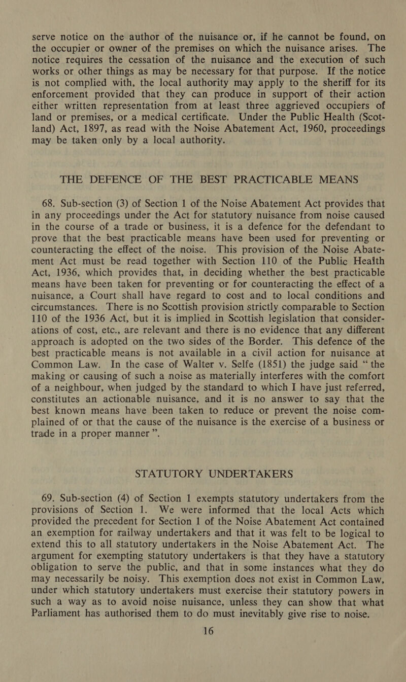 serve notice on the author of the nuisance or, if he cannot be found, on the occupier or owner of the premises on which the nuisance arises. The notice requires the cessation of the nuisance and the execution of such works or other things as may be necessary for that purpose. If the notice is not complied with, the local authority may apply to the sheriff for its enforcement provided that they. can produce in support of their action either written representation from at least three aggrieved occupiers of land or premises, or a medical certificate. Under the Public Health (Scot- land) Act, 1897, as read with the Noise Abatement Act, 1960, proceedings may be taken only by a local authority. THE DEFENCE OF THE BEST PRACTICABLE MEANS 68. Sub-section (3) of Section 1 of the Noise Abatement Act provides that in any proceedings under the Act for statutory nuisance from noise caused in the course of a trade or business, it is a defence for the defendant to prove that the best practicable means have been used for preventing or counteracting the effect of the noise. This provision of the Noise Abate- ment Act must be read together with Section 110 of the Public Heaith Act, 1936, which provides that, in deciding whether the best practicable means have been taken for preventing or for counteracting the effect of a nuisance, a Court shall have regard to cost and to local conditions and circumstances. There is no Scottish provision strictly comparable to Section 110 of the 1936 Act, but it is implied in Scottish legislation that consider- ations of cost, etc., are relevant and there is no evidence that any different approach is adopted on the two sides of the Border. This defence of the best practicable means is not available in a civil action for nuisance at Common Law. In the case of Walter v. Selfe (1851) the judge said “the making or causing of such a noise as materially interferes with the comfort of a neighbour, when judged by the standard to which I have just referred, constitutes an actionable nuisance, and it is no answer to say that the best known means have been taken to reduce or prevent the noise com- plained of or that the cause of the nuisance is the exercise of a business or trade in a proper manner ”’. STATUTORY UNDERTAKERS 69. Sub-section (4) of Section 1 exempts statutory undertakers from the provisions of Section 1. We were informed that the local Acts which provided the precedent for Section 1 of the Noise Abatement Act contained an exemption for railway undertakers and that it was felt to be logical to extend this to all statutory undertakers in the Noise Abatement Act. The argument for exempting statutory undertakers is that they have a statutory obligation to serve the public, and that in some instances what they do may necessarily be noisy. This exemption does not exist in Common Law, under which statutory undertakers must exercise their statutory powers in such a way as to avoid noise nuisance, unless they can show that what Parliament has authorised them to do must inevitably give rise to noise.