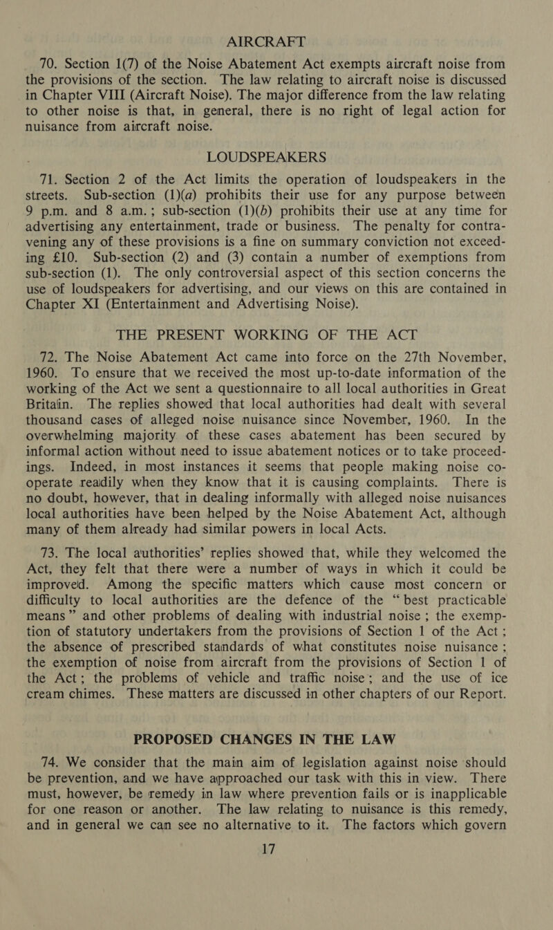 AIRCRAFT 70. Section 1(7) of the Noise Abatement Act exempts aircraft noise from the provisions of the section. The law relating to aircraft noise is discussed in Chapter VIII (Aircraft Noise). The major difference from the law relating to other noise is that, in general, there is no right of legal action for nuisance from aircraft noise. LOUDSPEAKERS 71. Section 2 of the Act limits the operation of loudspeakers in the streets. Sub-section (1)(a) prohibits their use for any purpose between 9 p.m. and 8 a.m.; sub-section (1)(b) prohibits their use at any time for advertising any entertainment, trade or business. The penalty for contra- vening any of these provisions is a fine on summary conviction not exceed- ing £10. Sub-section (2) and (3) contain a number of exemptions from sub-section (1). The only controversial aspect of this section concerns the use of loudspeakers for advertising, and our views on this are contained in Chapter XI (Entertainment and Advertising Noise). THE PRESENT WORKING OF THE ACT 72. The Noise Abatement Act came into force on the 27th November, 1960. To ensure that we received the most up-to-date information of the working of the Act we sent a questionnaire to all local authorities in Great Britain. The replies showed that local authorities had dealt with several thousand cases of alleged noise nuisance since November, 1960. In the overwhelming majority of these cases abatement has been secured by informal action without need to issue abatement notices or to take proceed- ings. Indeed, in most instances it seems that people making noise co- operate reaidily when they know that it is causing complaints. There is no doubt, however, that in dealing informally with alleged noise nuisances local authorities have been helped by the Noise Abatement Act, although many of them already had similar powers in local Acts. 73. The local authorities’ replies showed that, while they welcomed the Act, they felt that there were a number of ways in which it cculd be improved. Among the specific matters which cause most concern or difficulty to local authorities are the defence of the “best practicable means” and other problems of dealing with industrial noise ; the exemp- tion of statutory undertakers from the provisions of Section 1 of the Act: the absence of prescribed standards of what constitutes noise nuisance ; the exemption of noise from aircraft from the provisions of Section 1 of the Act; the problems of vehicle and traffic noise; and the use of ice cream chimes. These matters are discussed in other chapters of our Report. PROPOSED CHANGES IN THE LAW 74. We consider that the main aim of legislation against noise should be prevention, and we have approached our task with this in view. There must, however, be remedy in law where prevention fails or is inapplicable for one reason or another. The law relating to nuisance is this remedy, and in general we can see no alternative to it. The factors which govern