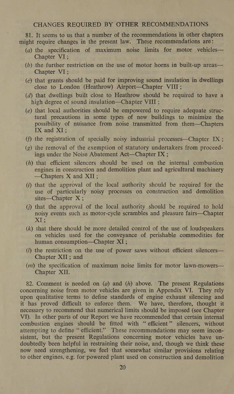 CHANGES REQUIRED BY OTHER RECOMMENDATIONS 81. It seems to us that a number of the recommendations in other chapters might require changes in the present law. These recommendations are: (a) the specification of maximum noise limits for motor vehicles— Chapter VI; (b) the further restriction on the use of motor horns in built-up areas— Chapter VI; (c) that grants should be paid for improving sound insulation in dwellings close to London (Heathrow) Airport—Chapter VIII; (d) that dwellings built close to Heathrow should be required to have a high degree of sound insulation—Chapter VIII ; (e) that local authorities should be empowered to require adequate struc- tural precautions in some types of new buildings to minimize the possibility of nuisance from noise transmitted from them—Chapters IX and XI; (f) the registration of specially noisy industrial processes—Chapter IX ; (g) the removal of the exemption of statutory undertakers from proceed- ings under the Noise Abatement Act—Chapter IX ; (h) that efficient silencers should be used on the internal combustion engines in construction and demolition plant and agricultural machinery —Chapters X and XII; (i) that the approval of the local authority should be required for the use of particularly noisy processes on construction and demolition sites—Chapter X ; (j) that the approval of the local authority should be required to hold noisy events such as motor-cycle scrambles and pleasure fairs—Chapter XI; ; (k) that there should be more detailed control of the use of loudspeakers on vehicles used for the conveyance of perishable commodities for human consumption—Chapter XI; (1) the restriction on the use of power saws without efficient silencers— Chapter XII ; and (m) the specification of maximum noise limits for motor lawn-mowers— Chapter XII. 82. Comment is needed on (a) and (h) above. The present Regulations concerning noise from motor vehicles are given in Appendix VJ. They rely upon qualitative terms to define standards of engine exhaust silencing and it has proved difficult to enforce them. We have, therefore, thought it necessary to recommend that numerical limits should be imposed (see Chapter VI). In other parts of our Report we have recommended that certain internal combustion engines should be fitted with “efficient” silencers, without attempting to define “efficient.” These recommendations may seem incon- sistent, but the present Regulations concerning motor vehicles have un- doubtedly been helpful in restraining their noise, and, though we think these now need strengthening, we feel that somewhat similar provisions relating to other engines, e.g. for powered plant used on construction and demolition