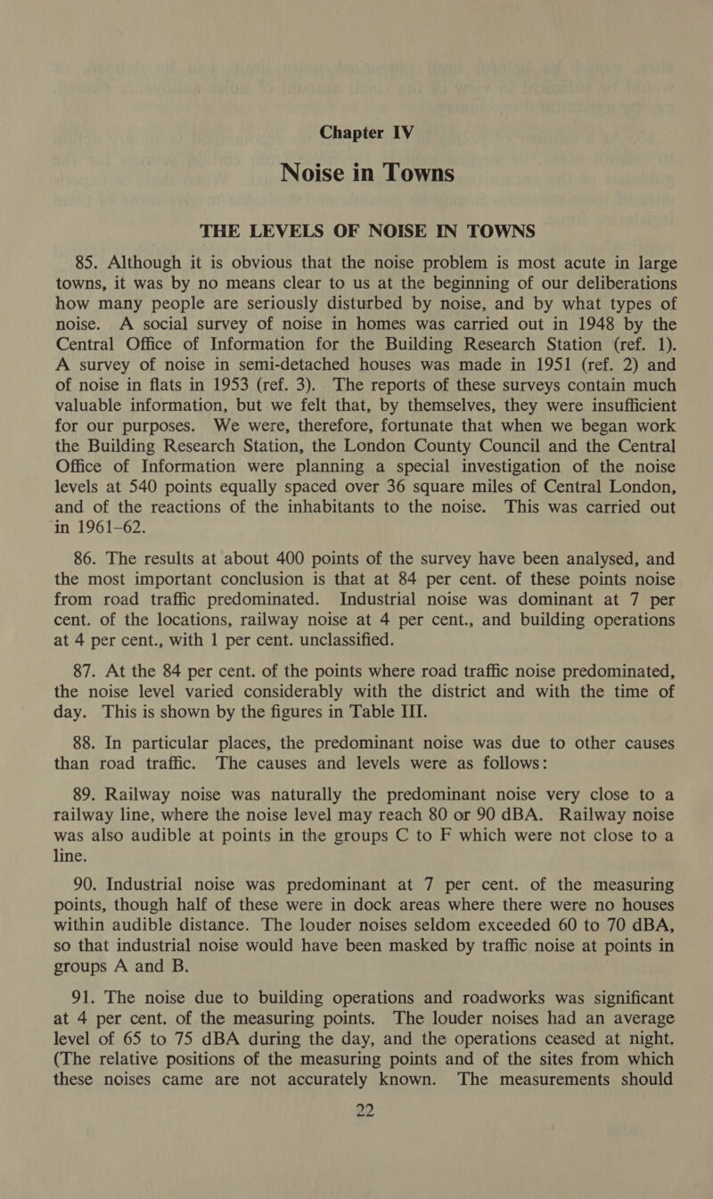 Chapter IV Noise in Towns THE LEVELS OF NOISE IN TOWNS 85. Although it is obvious that the noise problem is most acute in large towns, it was by no means clear to us at the beginning of our deliberations how many people are seriously disturbed by noise, and by what types of noise. A social survey of noise in homes was carried out in 1948 by the Central Office of Information for the Building Research Station (ref. 1). A survey of noise in semi-detached houses was made in 1951 (ref. 2) and of noise in flats in 1953 (ref. 3). The reports of these surveys contain much valuable information, but we felt that, by themselves, they were insufficient for our purposes. We were, therefore, fortunate that when we began work the Building Research Station, the London County Council and the Central Office of Information were planning a special investigation of the noise levels at 540 points equally spaced over 36 square miles of Central London, and of the reactions of the inhabitants to the noise. This was carried out in 1961-62. 86. The results at about 400 points of the survey have been analysed, and the most important conclusion is that at 84 per cent. of these points noise from road traffic predominated. Industrial noise was dominant at 7 per cent. of the locations, railway noise at 4 per cent., and building operations at 4 per cent., with 1 per cent. unclassified. 87. At the 84 per cent. of the points where road traffic noise predominated, the noise level varied considerably with the district and with the time of day. This is shown by the figures in Table III. 88. In particular places, the predominant noise was due to other causes than road traffic. The causes and levels were as follows: 89. Railway noise was naturally the predominant noise very close to a railway line, where the noise level may reach 80 or 90 dBA. Railway noise was also audible at points in the groups C to F which were not close to a line. 90. Industrial noise was predominant at 7 per cent. of the measuring points, though half of these were in dock areas where there were no houses within audible distance. The louder noises seldom exceeded 60 to 70 dBA, so that industrial noise would have been masked by traffic noise at points in groups A and B. 91. The noise due to building operations and roadworks was significant at 4 per cent. of the measuring points. The louder noises had an average level of 65 to 75 dBA during the day, and the operations ceased at night. (The relative positions of the measuring points and of the sites from which these noises came are not accurately known. The measurements should