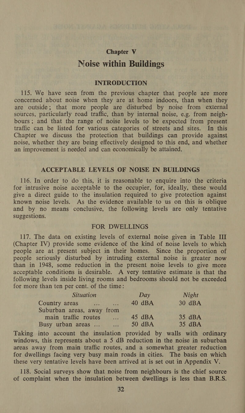Chapter V Noise within Buildings INTRODUCTION 115. We have seen from the previous chapter that people are more concerned about noise when they are at home indoors, than when they are outside; that more people are disturbed by noise from external sources, particularly road traffic, than by internal noise, e.g. from neigh- bours; and that the range of noise levels to be expected from present traffic can be listed for various categories of streets and sites. In this Chapter we discuss the protection that buildings can provide against noise, whether they are being effectively designed to this end, and whether an improvement is needed and can economically be attained. ACCEPTABLE LEVELS OF NOISE IN BUILDINGS 116. In order to do this, it is reasonable to enquire into the criteria for intrusive noise acceptable to the occupier, for, ideally, these would give a direct guide to the insulation required to give protection against known noise levels. As the evidence available to us on this is oblique and by no means conclusive, the following levels are only tentative suggestions. FOR DWELLINGS 117. The data on existing levels of external noise given in Table III (Chapter IV) provide some evidence of the kind of noise levels to which people are at present subject in their homes. Since the proportion of people seriously disturbed by intruding external noise is greater now than in 1948, some reduction in the present noise levels to give more acceptable conditions is desirable. A very tentative estimate is that the following levels inside living rooms and bedrooms should not be exceeded for more than ten per cent. of the time: Situation Day Night Country areas u, ay 40 dBA 30 dBA Suburban areas, away from main traffic routes nap 45 dBA 35 dBA Busy urban areas ... ne 50 dBA 35 dBA Taking into account the insulation provided by walls with ordinary windows, this represents about a 5 dB reduction in the noise in suburban areas away from main traffic routes, and a somewhat greater reduction for dwellings facing very busy main roads in cities. The basis on which these very tentative levels have been arrived at is set out in Appendix V. 118. Social surveys show that noise from neighbours is the chief source of complaint when the insulation between dwellings is less than B.R.S.