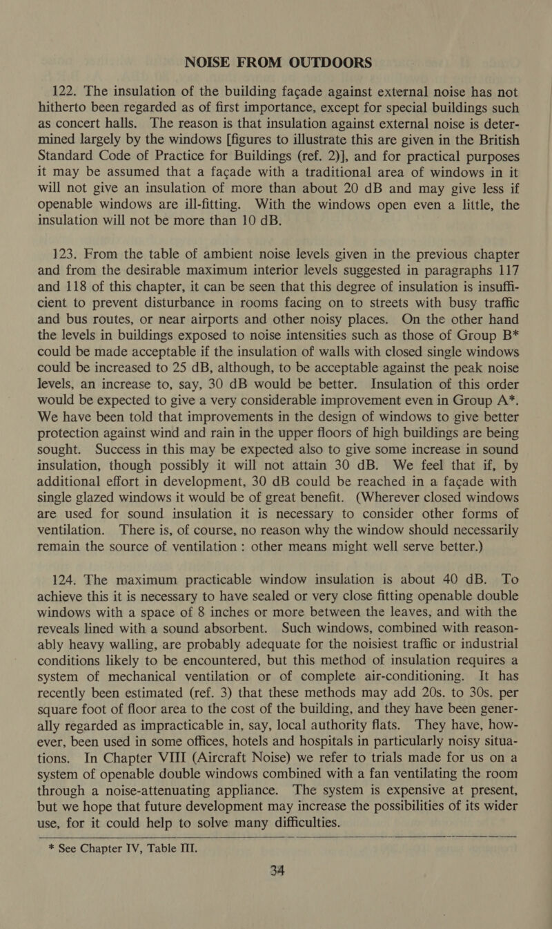 NOISE FROM OUTDOORS 122. The insulation of the building facade against external noise has not hitherto been regarded as of first importance, except for special buildings such as concert halls. The reason is that insulation against external noise is deter- mined largely by the windows [figures to illustrate this are given in the British Standard Code of Practice for Buildings (ref. 2)], and for practical purposes it may be assumed that a facade with a traditional area of windows in it will not give an insulation of more than about 20 dB and may give less if openable windows are ill-fitting. With the windows open even a little, the insulation will not be more than 10 dB. 123. From the table of ambient noise levels given in the previous chapter and from the desirable maximum interior levels suggested in paragraphs 117 and 118 of this chapter, it can be seen that this degree of insulation is insuffi- cient to prevent disturbance in rooms facing on to streets with busy traffic and bus routes, or near airports and other noisy places. On the other hand the levels in buildings exposed to noise intensities such as those of Group B* could be made acceptable if the insulation of walls with closed single windows could be increased to 25 dB, although, to be acceptable against the peak noise levels, an increase to, say, 30 dB would be better. Insulation of this order would be expected to give a very considerable improvement even in Group A*. We have been told that improvements in the design of windows to give better protection against wind and rain in the upper floors of high buildings are being sought. Success in this may be expected also to give some increase in sound insulation, though possibly it will not attain 30 dB. We feel that if, by additional effort in development, 30 dB could be reached in a facade with single glazed windows it would be of great benefit. (Wherever closed windows are used for sound insulation it is necessary to consider other forms of ventilation. There is, of course, no reason why the window should necessarily remain the source of ventilation : other means might well serve better.) 124. The maximum practicable window insulation is about 40 dB. To achieve this it is necessary to have sealed or very close fitting openable double windows with a space of 8 inches or more between the leaves, and with the reveals lined with a sound absorbent. Such windows, combined with reason- ably heavy walling, are probably adequate for the noisiest traffic or industrial conditions likely to be encountered, but this method of insulation requires a system of mechanical ventilation or of complete air-conditioning. It has recently been estimated (ref. 3) that these methods may add 20s. to 30s. per square foot of floor area to the cost of the building, and they have been gener- ally regarded as impracticable in, say, local authority flats. They have, how- ever, been used in some offices, hotels and hospitals in particularly noisy situa- tions. In Chapter VIII (Aircraft Noise) we refer to trials made for us on a system of openable double windows combined with a fan ventilating the room through a noise-attenuating appliance. The system is expensive at present, but we hope that future development may increase the possibilities of its wider use, for it could help to solve many difficulties.  * See Chapter IV, Table ITI.