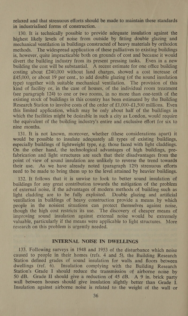 relaxed and that strenuous efforts should be made to maintain these standards in industrialised forms of construction. 130. It is technically possible to provide adequate insulation against the highest likely levels of noise from outside by fitting double glazing and mechanical ventilation in buildings constructed of heavy materials by orthodox methods. The widespread application of these palliatives to existing buildings is, however, quite impracticable both on grounds of cost and because it would divert the building industry from its present pressing tasks. Even in a new building the cost will be substantial. A recent estimate for one office building costing about £240,000 without land charges, showed a cost increase of £45,000, or about 19 per cent., to add double glazing (of the sound insulation type) together with suitable mechanical ventilation. ‘The provision of this kind of facility or, in the case of houses, of the individual room treatment (see paragraph 124) to one or two rooms, in no more than one-tenth of the existing stock of buildings in this country has been estimated by the Building Research Station to involve costs of the order of £1,000-£1,500 millions. Even this limited application, which may be only about half of the buildings in which the facilities might be desirable in such a city as London, would require the equivalent of the building industry’s entire and exclusive effort for six to nine months. 131. It is not known, moreover, whether (these considerations apart) it would be possible to insulate adequately all types of existing buildings, especially buildings of lightweight type, e.g. those faced with light claddings. On the other hand, the technological advantages of high buildings, pre- fabrication and light structures are such that their disadvantages from the point of view of sound insulation are unlikely to reverse the trend towards their use. As we have already noted (paragraph 129) strenuous efforts need to be made to bring them up to the level attained by heavier buildings. 132. It follows that it is unwise to look to better sound insulation of buildings for any great contribution towards the mitigation of the problem of external noise, if the advantages of modern methods of building such as light cladding are to be fully exploited. Double glazing and artificial ventilation in buildings of heavy construction provide a means by which people in the noisiest situations can protect themselves against noise, though the high cost restricts its use. ‘The discovery of cheaper means of improving sound insulation against external noise would be extremely valuable, particularly if the means were applicable to light structures. More research on this problem is urgently needed. INTERNAL NOISE IN DWELLINGS 133. Following surveys in 1948 and 1953 of the disturbance which noise caused to people in their homes (refs. 4 and 5), the Building Research Station defined grades of sound insulation for walls and floors between dwellings (ref. 6). Insulation complying with the Building Research Station’s Grade I should reduce the transmission of airborne noise by 50 dB. Grade If should give a reduction of 45 dB. A 9 in. brick party wall between houses should give insulation slightly better than Grade I. Insulation against airborne noise is related to the weight of the wall or