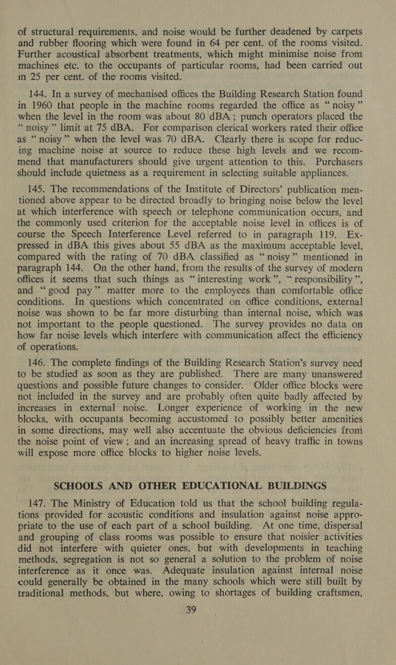 of structural requirements, and noise would be further deadened by carpets and rubber flooring which were found in 64 per cent. of the rooms visited. Further acoustical absorbent treatments, which might minimise noise from machines etc. to the occupants of particular rooms, had been carried out in 25 per cent. of the rooms visited. 144. In a survey of mechanised offices the Building Research Station found in 1960 that people in the machine rooms regarded the office as “noisy” when the level in the room was about 80 dBA; punch operators placed the “noisy ” limit at 75 dBA. For comparison clerical workers rated their office as “noisy” when the level was 70 dBA. Clearly there is scope for reduc- ing machine noise at source to reduce these high levels and we recom- mend that manufacturers should give urgent attention to this. Purchasers should include quietness as a requirement in selecting suitable appliances. 145. The recommendations of the Institute of Directors’ publication men- tioned above appear to be directed broadly to bringing noise below the level at which interference with speech or telephone communication occurs, and the commonly used criterion for the acceptable noise level in offices is of course the Speech Interference Level referred to in paragraph 119. Ex- pressed in dBA this gives about 55 dBA as the maximum acceptable level, compared with the rating of 70 dBA classified as “noisy”? mentioned in paragraph 144. On the other hand, from the results of the survey of modern offices it seems that such things as “interesting work”, “ responsibility ”’, and “‘good pay’ matter more to the employees than comfortable office conditions. In questions which concentrated on office conditions, external noise was shown to be far more disturbing than internal noise, which was not important to the people questioned. The survey provides no data on how far noise levels which interfere with communication affect the efficiency of operations. 146. The complete findings of the Building Research Station’s survey need to be studied as soon as they are published. There are many unanswered questions and possible future changes to consider. Older office blocks were not included in the survey and are probably often quite badly affected by increases in external noise. Longer experience of working in the new blocks, with occupants becoming accustomed to possibly better amenities in some directions, may well also accentuate the obvious deficiencies from the noise point of view; and an increasing spread of heavy traffic in towns will expose more office blocks to higher noise levels. SCHOOLS AND OTHER EDUCATIONAL BUILDINGS 147. The Ministry of Education told us that the school building regula- tions provided for acoustic conditions and insulation against noise appro- priate to the use of each part of a school building. At one time, dispersal and grouping of class rooms was possible to ensure that noisier activities did not interfere with quieter ones, but with developments in teaching methods, segregation is not so general a solution to the problem of noise interference as it once was. Adequate insulation against internal noise could generally be obtained in the many schools which were still built by traditional methods, but where, owing to shortages of building craftsmen,