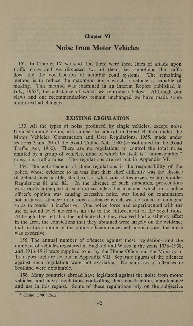 Chapter VI Noise from Motor Vehicles 152. In Chapter IV we said that there were three lines of attack upon traffic noise and we discussed two of them, i.e. smoothing the traffic flow and the construction of suitable road systems. The remaining method is to reduce the maximum noise which a vehicle is capable of making. This method was examined in an interim Report published in July, 1962*, the substance of which we reproduce below. Although our views and our recommendations remain unchanged we have made some minor textual changes. EXISTING LEGISLATION 153. All the types of noise produced by single vehicles, except noise from slamming doors, are subject to control in Great Britain under the Motor Vehicles (Construction and Use) Regulations, 1955, made under sections 3 and 30 of the Road Traffic Act, 1930 (consolidated in the Road Traffic Act, 1960). There are no regulations to control the total noise emitted by a group of vehicles, none of which by itself is “ unreasonably ” noisy, i.e. traffic noise. The regulations are set out in Appendix VI. 154. The enforcement of these regulations is the responsibility of the police, whose evidence to us was that their chief difficulty was the absence of defined, measurable, standards of what constitutes excessive noise under Regulations 81 and 82. In the absence of such standards, prosecutions were rarely attempted in some areas unless the machine, which in a police officer’s opinion was causing excessive noise, was found on examination not to have a silencer or to have a silencer which was corroded or damaged so as to render it ineffective. One police force had experimented with the use of sound level meters as an aid to the enforcement of the regulations. Although they felt that the publicity that they received had a salutary effect in the area, the convictions that they obtained were largely on the evidence that, in the opinion of the police officers concerned in each case, the noise was excessive. 155. The annual number of offences against these regulations and the numbers of vehicles registered in England and Wales in the years 1936-1938, and 1946-1961 were supplied to us by the Home Office and the Ministry of Transport and are set out in Appendix VII. Separate figures of the offences against each regulation were not available. No statistics of offences in Scotland were obtainable. 156. Many countries abroad have legislated against the noise from motor vehicles, and have regulations controlling their construction, maintenance and use in this regard. Some of these regulations rely on the subjective * Cmnd. 1780: 1962.