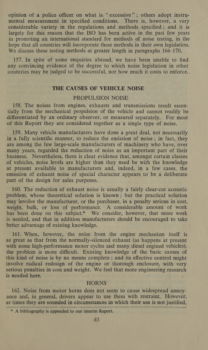 opinion of a police officer on what is; “excessive’’; others adopt instru- mental measurement in specified conditions. There is, however, a very considerable variety in the regulations and methods specified; and it is largely for this reason that the ISO has been active in the past few years in promoting an international standard for methods of noise testing, in the hope that all countries will incorporate these methods in their own legislation. We discuss these testing methods at greater length in paragraphs 166-170. 157. In spite of some enquiries abroad, we have been unable to find any convincing evidence of the degree to which noise legislation in other countries may be judged to be successful, nor how much it costs to enforce. THE CAUSES OF VEHICLE NOISE PROPULSION NOISE 158. The noises from engines, exhausts and transmissions result essen- tially from the mechanical propulsion of the vehicle and cannot readily be differentiated by an ordinary observer, or measured separately. For most of this Report they are considered together as a single type of noise. 159. Many vehicle manufacturers have done a great deal, not necessarily in a fully scientific manner, to reduce the emission of noise ; in fact, they are among the few large-scale manufacturers of machinery who have, over many years, regarded the reduction of noise as an important part of their business. Nevertheless, there is clear evidence that, amongst certain classes of vehicles, noise levels are higher than they need be with the knowledge at present available to manufacturers and, indeed, in a few cases, the emission of exhaust noise of special character appears to be a deliberate part of the design for sales purposes. 160. The reduction of exhaust noise is usually a fairly clear-cut acoustic problem, whose theoretical solution is known; but the practical solution may involve the manufacturer, or the purchaser, in a penalty serious in cost, weight, bulk, or loss of performance. A considerable amount of work has been done on this subject.* We consider, however, that more work is needed, and that in addition manufacturers should be encouraged to take better advantage of existing knowledge. 161. When, however, the noise from the engine mechanism itself is as great as that from the normally-silenced exhaust (as happens at present with some high-performance motor cycles and many diesel engined vehicles), the problem is more difficult. Existing knowledge of the basic causes of this kind of noise is by no means complete ; and its effective control might involve radical redesign of the engine or thorough enclosure, with very serious penalties in cost and weight. We feel that more engineering research is needed here. HORNS 162. Noise from motor horns does not seem to cause widespread annoy- ance and, in general, drivers appear to use them with restraint. However, at times they are sounded in circumstances in which their use is not justified, ~—  * A bibliography is appended to our interim Report.