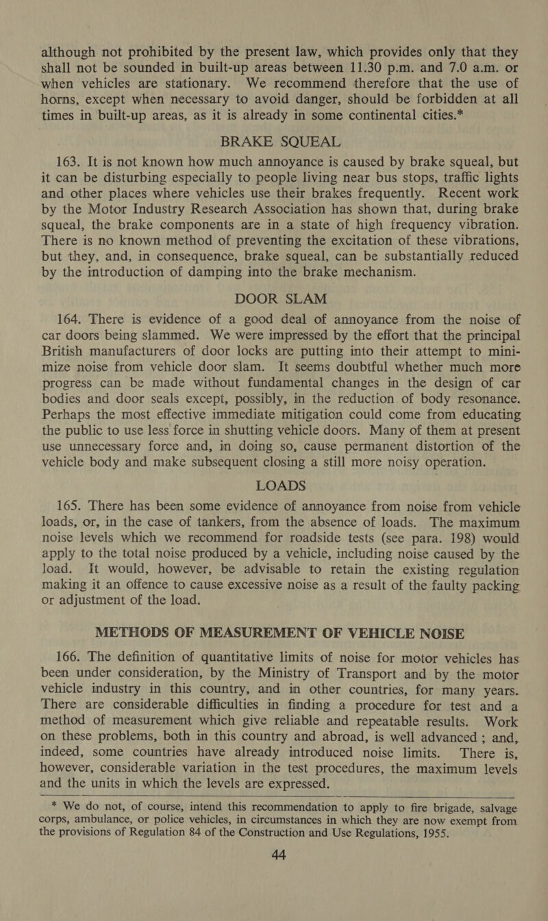 although not prohibited by the present law, which provides only that they shall not be sounded in built-up areas between 11.30 p.m. and 7.0 a.m. or when vehicles are stationary. We recommend therefore that the use of horns, except when necessary to avoid danger, should be forbidden at all times in built-up areas, as it is already in some continental cities.* BRAKE SQUEAL 163. It is not known how much annoyance is caused by brake squeal, but it can be disturbing especially to people living near bus stops, traffic lights and other places where vehicles use their brakes frequently. Recent work by the Motor Industry Research Association has shown that, during brake squeal, the brake components are in a state of high frequency vibration. There is no known method of preventing the excitation of these vibrations, but they, and, in consequence, brake squeal, can be substantially reduced by the introduction of damping into the brake mechanism. DOOR SLAM 164. There is evidence of a good deal of annoyance from the noise of car doors being slammed. We were impressed by the effort that the principal British manufacturers of door locks are putting into their attempt to mini- mize noise from vehicle door slam. It seems doubtful whether much more progress can be made without fundamental changes in the design of car bodies and door seals except, possibly, in the reduction of body resonance. Perhaps the most effective immediate mitigation could come from educating the public to use less force in shutting vehicle doors. Many of them at present use unnecessary force and, in doing so, cause permanent distortion of the vehicle body and make subsequent closing a still more noisy operation. LOADS 165. There has been some evidence of annoyance from noise from vehicle loads, or, in the case of tankers, from the absence of loads. The maximum noise levels which we recommend for roadside tests (see para. 198) would apply to the total noise produced by a vehicle, including noise caused by the load. It would, however, be advisable to retain the existing regulation making it an offence to cause excessive noise as a result of the faulty packing or adjustment of the load. METHODS OF MEASUREMENT OF VEHICLE NOISE 166. The definition of quantitative limits of noise for motor vehicles has been under consideration, by the Ministry of Transport and by the motor vehicle industry in this country, and in other countries, for many years. There are considerable difficulties in finding a procedure for test and a method of measurement which give reliable and repeatable results. Work on these problems, both in this country and abroad, is well advanced ; and, indeed, some countries have already introduced noise limits. There is, however, considerable variation in the test procedures, the maximum levels and the units in which the levels are expressed.   * We do not, of course, intend this recommendation to apply to fire brigade, salvage corps, ambulance, or police vehicles, in circumstances in which they are now exempt from the provisions of Regulation 84 of the Construction and Use Regulations, 1955.