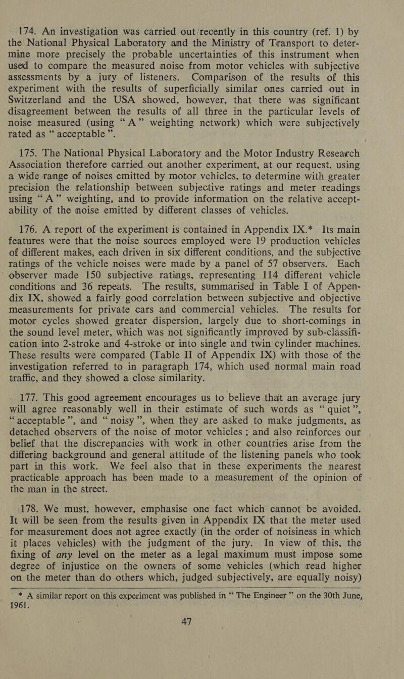 174. An investigation was carried out ‘recently in this country (ref. 1) by the National Physical Laboratory and the Ministry of Transport to deter- mine more precisely the probable uncertainties of this instrument when used to compare the measured noise from motor vehicles with subjective assessments by a jury of listeners. Comparison of the results of this experiment with the results of superficially similar ones carried out in Switzerland and the USA showed, however, that there was significant disagreement between the results of all three in the particular levels of noise measured (using “A” weighting network) which were subjectively rated as “acceptable ”. 175. The National Physical Laboratory and the Motor Industry Research Association therefore carried out another experiment, at our request, using a wide range of noises emitted by motor vehicles, to determine with greater precision the relationship between subjective ratings and meter readings using “A” weighting, and to provide information on the relative accept- ability of the noise emitted by different classes of vehicles. 176. A report of the experiment is contained in Appendix IX.* Its main features were that the noise sources employed were 19 production vehicles of different makes, each driven in six different conditions, and the subjective ratings of the vehicle noises were made by a panel of 57 observers. Each observer made 150 subjective ratings, representing 114 different vehicle conditions and 36 repeats. The results, summarised in Table I of Appen- dix IX, showed a fairly good correlation between subjective and objective measurements for private cars and commercial vehicles. The results for motor cycles showed greater dispersion, largely due to short-comings in the sound level meter, which was not significantly improved by sub-classifi- cation into 2-stroke and 4-stroke or into single and twin cylinder machines. These results were compared (Table II of Appendix IX) with those of the investigation referred to in paragraph 174, which used normal main road traffic, and they showed a close similarity. 177. This good agreement encourages us to believe thait an average jury will agree reasonably well in their estimate of such words as “quiet”, “ acceptable”, and “noisy”, when they are asked to make judgments, as detached observers of the noise of motor vehicles ; and also reinforces our belief that the discrepancies with work in other countries arise from the differing background and general attitude of the listening panels who took part in this work. We feel also that in these experiments the nearest practicable approach has been made to a measurement of the opinion of the man in the street. 178. We must, however, emphasise one fact which cannot be avoided. It will be seen from the results given in Appendix IX that the meter used for measurement does not agree exactly (in the order of noisiness in which it places vehicles) with the judgment of the jury. In view of this, the fixing of any level on the meter as a legal maximum must impose some degree of injustice on the owners of some vehicles (which read higher on the meter than do others which, judged subjectively, are equally noisy) * A similar report on this experiment was published in ‘*‘ The Engineer ”’ on the 30th June, 1961.