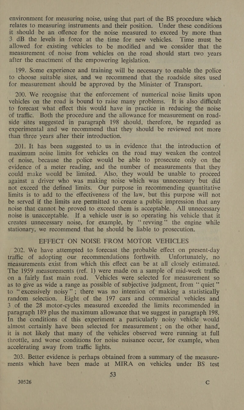 environment for measuring noise, using that part of the BS procedure which relates to measuring instruments and their position. Under these conditions it should be an offence for the noise measured to exceed by more than 3 dB the levels in force at the time for new vehicles. Time must be allowed for existing vehicles to be modified and we consider that the measurement of noise from vehicles on the road should start two years after the enactment of the empowering legislation. 199. Some experience and training will be necessary to enable the police to choose suitable sites, and we recommend that the roadside sites used for measurement should be approved by the Minister of Transport. 200. We recognise that the enforcement of numerical noise limits upon vehicles on the road is bound to raise many problems. It is also difficult to forecast what effect this would have in practice in reducing the noise of traffic. Both the procedure and the allowance for measurement on road- side sites suggested in paragraph 198 should, therefore, be regarded as experimental and we recommend that they should be reviewed not more than three years after their introduction. 201. It has been suggested to us in evidence that the introduction of maximum noise limits for vehicles on the road may weaken the control of noise, because the police would be able to prosecute only on the evidence of a meter reading, and the number of measurements that they could make would be limited. Also, they would be unable to proceed against a driver who was making noise which was unnecessary but did not exceed the defined limits. Our purpose in recommending quantitative limits is to add to the effectiveness of the law, but this purpose will not be served if the limits are permitted to create a public impression that any noise that cannot be proved to exceed them is acceptable. All unnecessary noise is unacceptable. If a vehicle user is so operating his vehicle that it creates unnecessary noise, for example, by “‘revving’’ the engine while stationary, we recommend that he should be liable to prosecution. EFFECT ON NOISE FROM MOTOR VEHICLES 202. We have attempted to forecast the probable effect on present-day traffic of adopting our recommendations forthwith. Unfortunately, no measurements exist from which this effect can be at all closely estimated. The 1959 measurements (ref. 1) were made on a sample of mid-week traffic on a fairly fast main road. Vehicles were selected for measurement so as to give as wide a range as possible of subjective judgment, from “* quiet ”’ to “excessively noisy”; there was no intention of! making a statistically random selection. Eight of the 197 cars and commercial vehicles and 3 of the 28 motor-cycles measured exceeded the limits recommended in paragraph 189 plus the maximum allowance that we suggest in paragraph 198. In the conditions of this experiment a particularly noisy vehicle would almost certainly have been selected for measurement; on the other hand, it is not likely that many of the vehicles observed were running at full throttle, and worse conditions for noise nuisance occur, for example, when accelerating away from traffic lights. 203. Better evidence is perhaps obtained from a summary of the measure- ments which have been made at MIRA on vehicles under BS test 53 30526 ‘i id