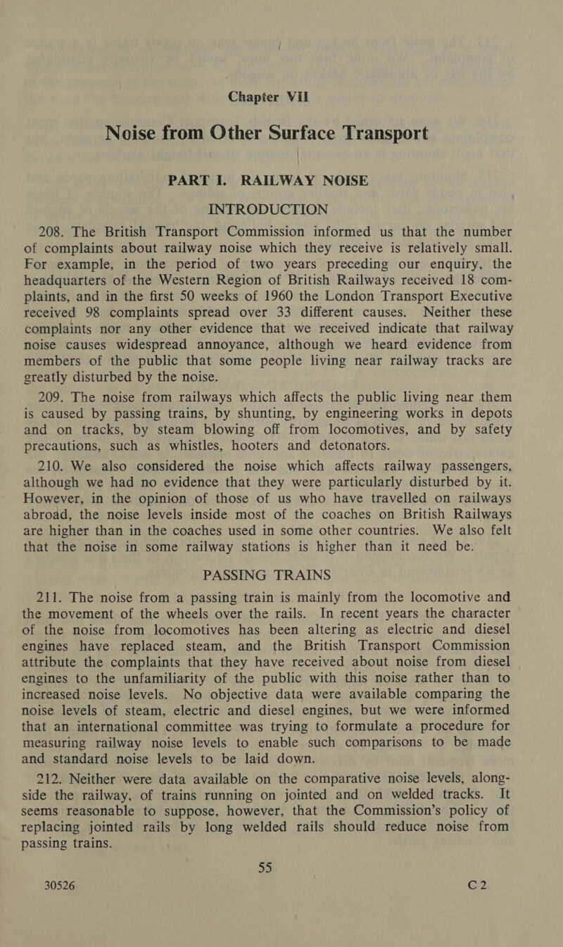 Noise from Other Surface Transport PART I. RAILWAY NOISE INTRODUCTION 208. The British Transport Commission informed us that the number of complaints about railway noise which they receive is relatively small. For example, in the period of two years preceding our enquiry, the headquarters of the Western Region of British Railways received 18 com- plaints, and in the first 50 weeks of 1960 the London Transport Executive received 98 complaints spread over 33 different causes. Neither these complaints nor any other evidence that we received indicate that railway noise causes widespread annoyance, although we heard evidence from members of the public that some people living near railway tracks are greatly disturbed by the noise. 209. The noise from railways which affects the public living near them is caused by passing trains, by shunting, by engineering works in depots and on tracks, by steam blowing off from locomotives, and by safety precautions, such as whistles, hooters and detonators. 210. We also considered the noise which affects railway passengers, although we had no evidence that they were particularly disturbed by it. However, in the opinion of those of us who have travelled on railways abroad, the noise levels inside most of the coaches on British Railways are higher than in the coaches used in some other countries. We also felt that the noise in some railway stations is higher than it need be. PASSING TRAINS 211. The noise from a passing train is mainly from the locomotive and the movement of the wheels over the rails. In recent years the character of the noise from locomotives has been altering as electric and diesel engines have replaced steam, and the British Transport Commission attribute the complaints that they have received about noise from diesel engines to the unfamiliarity of the public with this noise rather than to increased noise levels. No objective data were available comparing the noise levels of steam, electric and diesel engines, but we were informed that an international committee was trying to formulate a procedure for measuring railway noise levels to enable such comparisons to be made and standard noise levels to be laid down. 212. Neither were data available on the comparative noise levels, along- side the railway, of trains running on jointed and on welded tracks. It seems reasonable to suppose, however, that the Commission’s policy of replacing jointed rails by long welded rails should reduce noise from passing trains. 55 7