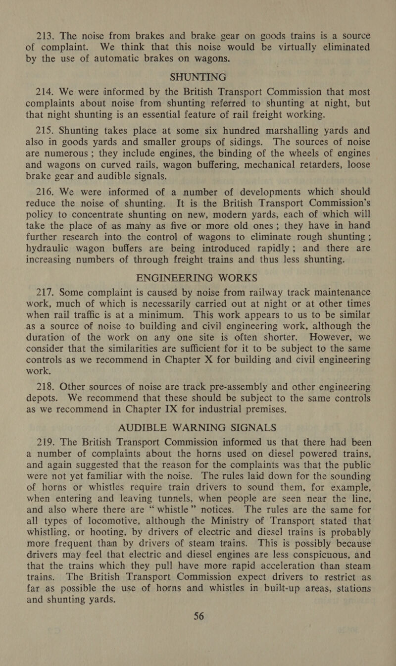 213. The noise from brakes and brake gear on goods trains is a source of complaint. We think that this noise would be virtually eliminated by the use of automatic brakes on wagons. SHUNTING 214. We were informed by the British Transport Commission that most complaints about noise from shunting referred to shunting at night, but that night shunting is an essential feature of rail freight working. 215. Shunting takes place at some six hundred marshalling yards and also in goods yards and smaller groups of sidings. The sources of noise are numerous ; they include engines, the binding of the wheels of engines and wagons on curved rails, wagon buffering, mechanical retarders, loose brake gear and audible signals. 216. We were informed of a number of developments which should reduce the noise of shunting. It is the British Transport Commission’s policy to concentrate shunting on new, modern yards, each of which will take the place of as mainy as five or more old ones; they have in hand further research into the control of wagons to eliminate rough shunting ; hydraulic wagon buffers are being introduced rapidly; and there are increasing numbers of through freight trains and thus less shunting. ENGINEERING WORKS 217. Some complaint is caused by noise from railway track maintenance work, much of which is necessarily carried out at night or at other times when rail traffic is at a minimum. This work appears to us to be similar as a source of noise to building and civil engineering work, although the duration of the work on any one site is often shorter. However, we consider that the similarities are sufficient for it to be subject to the same controls as we recommend in Chapter X for building and civil engineering work. 218. Other sources of noise are track pre-assembly and other engineering depots. We recommend that these should be subject to the same controls as we recommend in Chapter IX for industrial premises. AUDIBLE WARNING SIGNALS 219. The British Transport Commission informed us that there had been a number of complaints about the horns used on diesel powered trains, and again suggested that the reason for the complaints was that the public were not yet familiar with the noise. The rules laid down for the sounding of horns or whistles require train drivers to sound them, for example, when entering and leaving tunnels, when people are seen near the line, and also where there are “whistle”’ notices. The rules are the same for all types of locomotive, although the Ministry of Transport stated that whistling, or hooting, by drivers of electric and diesel trains is probably more frequent than by drivers of steam trains. This is possibly because drivers may feel that electric and diesel engines are less conspicuous, and that the trains which they pull have more rapid acceleration than steam trains. The British Transport Commission expect drivers to restrict as far as possible the use of horns and whistles in built-up areas, stations and shunting yards.