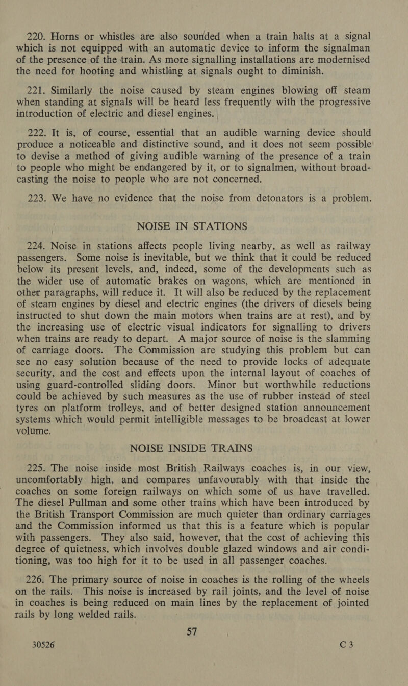 220. Horns or whistles are also sounded when a train halts at a signal which is not equipped with an automatic device to inform the signalman of the presence of the train. As more signalling installations are modernised the need for hooting and whistling at signals ought to diminish. 221. Similarly the noise caused by steam engines blowing off steam when standing at signals will be heard less frequently with the progressive introduction of electric and diesel engines. | 222. It is, of course, essential that an audible warning device should produce a noticeable and distinctive sound, and it does not seem possible to devise a method of giving audible warning of the presence of a train to people who might be endangered by it, or to signalmen, without broad- casting the noise to people who are not concerned. 223. We have no evidence that the noise from detonators is a problem. NOISE IN STATIONS 224. Noise in stations affects people living nearby, as well as railway passengers. Some noise is inevitable, but we think that it could be reduced below its present levels, and, indeed, some of the developments such as the wider use of automatic brakes on wagons, which are mentioned in other paragraphs, will reduce it. It will also be reduced by the replacement of steam engines by diesel and electric engines (the drivers of diesels being instructed to shut down the main motors when trains are at rest), and by the increasing use of electric visual indicators for signalling to drivers when trains are ready to depart. A major source of noise is the slamming of carriage doors. The Commission are studying this problem but can see no easy solution because of the need to provide locks of adequate security, and the cost and effects upon the internal layout of coaches of using guard-controlled sliding doors. Minor but worthwhile reductions could be achieved by such measures as the use of rubber instead of steel tyres on platform trolleys, and of better designed station announcement systems which would permit intelligible messages to be broadcast at lower volume. NOISE INSIDE TRAINS 225. The noise inside most British Railways coaches is, in our view, uncomfortably high, and compares unfavourably with that inside the coaches on some foreign railways on which some of us have travelled. The diesel Pullman and some other trains which have been introduced by the British Transport Commission are much quieter than ordinary carriages and the Commission informed us that this is a feature which is popular with passengers. They also said, however, that the cost of achieving this degree of quietness, which involves double glazed windows and air condi- tioning, was too high for it to be used in all passenger coaches. 226. The primary source of noise in coaches is the rolling of the wheels on the rails. This noise is increased by rail joints, and the level of noise in coaches is being reduced on main lines by the replacement of jointed rails by long welded rails. st | 30526 @3