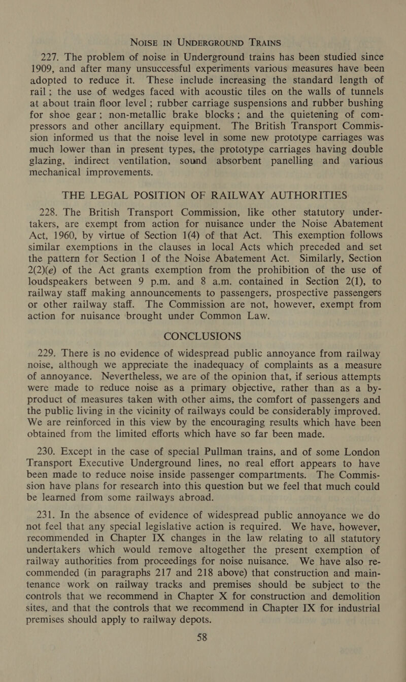 NoIsE IN UNDERGROUND TRAINS 227. The problem of noise in Underground trains has been studied since 1909, and after many unsuccessful experiments various measures have been adopted to reduce it. These include increasing the standard length of rail; the use of wedges faced with acoustic tiles on the walls of tunnels at about train floor level ; rubber carriage suspensions and rubber bushing for shoe gear; non-metallic brake blocks; and the quietening of com- pressors and other ancillary equipment. The British Transport Commis- sion informed us that the noise level in some new prototype carriages was much lower than in present types, the prototype carriages having double glazing, indirect ventilation, sound absorbent panelling and various mechanical improvements. THE LEGAL POSITION OF RAILWAY AUTHORITIES 228. The British Transport Commission, like other statutory under- takers, are exempt from action for nuisance under the Noise Abatement Act, 1960, by virtue of Section 1(4) of that Act. This exemption follows similar exemptions in the clauses in local Acts which preceded and set the pattern for Section 1 of the Noise Abatement Act. Similarly, Section 2(2)(e) of the Act gramts exemption from the prohibition of the use of loudspeakers between 9 p.m. and 8 a.m. contained in Section 2(1), to railway staff making announcements to passengers, prospective passengers or other railway staff. The Commission are not, however, exempt from action for nuisance brought under Common Law. CONCLUSIONS 229, There is no evidence of widespread public annoyance from railway noise, although we appreciate the inadequacy of complaints as a measure of annoyance. Nevertheless, we are of the opinion that, if serious attempts were made to reduce noise as a primary objective, rather than as a by- product of measures taken with other aims, the comfort of passengers and the public living in the vicinity of railways could be considerably improved. We are reinforced in this view by the encouraging results which have been obtained from the limited efforts which have so far been made. 230. Except in the case of special Pullman trains, and of some London Transport Executive Underground lines, no real effort appears to have been made to reduce noise inside passenger compartments. The Commis- sion have plans for research into this question but we feel that much could be learned from some railways abroad. 231. In the absence of evidence of widespread public annoyance we do not feel that any special legislative action is required. We have, however, recommended in Chapter IX changes in the law relating to all statutory undertakers which would remove altogether the present exemption of railway authorities from proceedings for noise nuisance. We have also re- commended (in paragraphs 217 and 218 above) that construction and main- tenance work on railway tracks and premises should be subject to the controls that we recommend in Chapter X for construction and demolition sites, and that the controls that we recommend in Chapter IX for industrial premises should apply to railway depots.