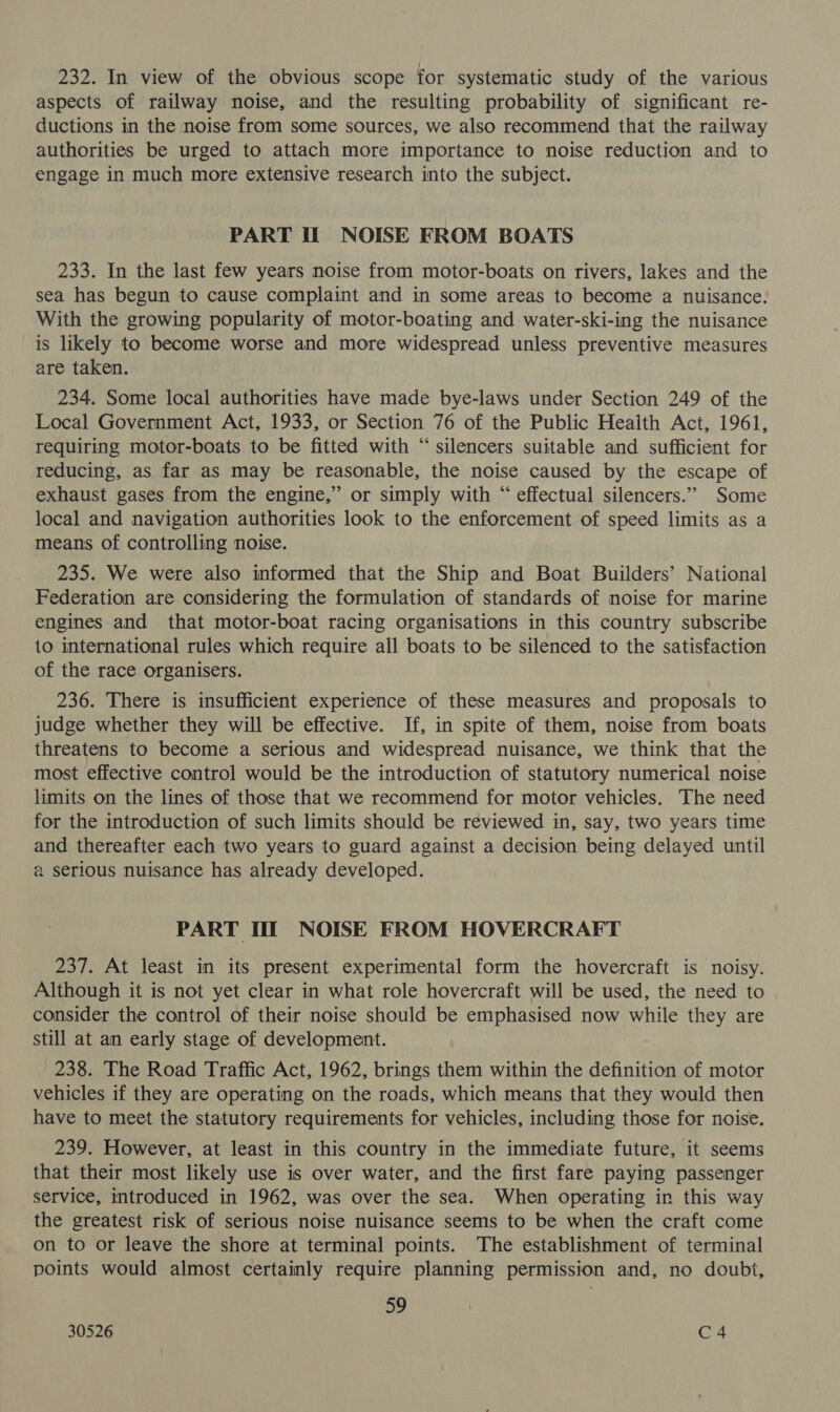 232. In view of the obvious scope for systematic study of the various aspects of railway noise, and the resulting probability of significant re- ductions in the noise from some sources, we also recommend that the railway authorities be urged to attach more importance to noise reduction and to engage in much more extensive research into the subject. PART If NOISE FROM BOATS 233. In the last few years noise from motor-boats on rivers, lakes and the sea has begun to cause complaint and in some areas to become a nuisance. With the growing popularity of motor-boating and water-ski-ing the nuisance is likely to become worse and more widespread unless preventive measures are taken. 234. Some local authorities have made bye-laws under Section 249 of the Local Government Act, 1933, or Section 76 of the Public Health Act, 1961, requiring motor-boats to be fitted with “silencers suitable and sufficient for reducing, as far as may be reasonable, the noise caused by the escape of exhaust gases from the engine,” or simply with “ effectual silencers.” Some local and navigation authorities look to the enforcement of speed limits as a means of controlling noise. 235. We were also informed that the Ship and Boat Builders’ National Federation are considering the formulation of standards of noise for marine engines and that motor-boat racing organisations in this country subscribe to international rules which require all boats to be silenced to the satisfaction of the race organisers. 236. There is insufficient experience of these measures and proposals to judge whether they will be effective. If, in spite of them, noise from boats threatens to become a serious and widespread nuisance, we think that the most effective control would be the introduction of statutory numerical noise limits on the lines of those that we recommend for motor vehicles. The need for the introduction of such limits should be reviewed in, say, two years time and thereafter each two years to guard against a decision being delayed until @ serious nuisance has already developed. PART IIT NOISE FROM HOVERCRAFT 237. At least in its present experimental form the hovercraft is noisy. Although it is not yet clear in what role hovercraft will be used, the need to consider the control of their noise should be emphasised now while they are still at an early stage of development. 238. The Road Traffic Act, 1962, brings them within the definition of motor vehicles if they are operating on the roads, which means that they would then have to meet the statutory requirements for vehicles, including those for noise. 239. However, at least in this country in the immediate future, it seems that their most likely use is over water, and the first fare paying passenger service, introduced in 1962, was over the sea. When operating in this way the greatest risk of serious noise nuisance seems to be when the craft come on to or leave the shore at terminal points. The establishment of terminal points would almost certainly require planning permission and, no doubt, ow