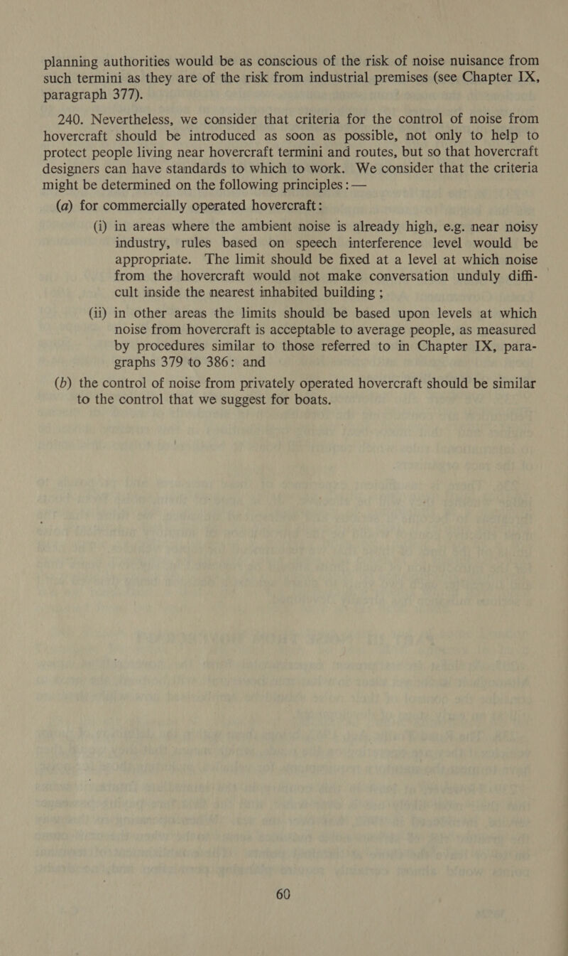 planning authorities would be as conscious of the risk of noise nuisance from such termini as they are of the risk from industrial premises (see Chapter IX, paragraph 377). 240. Nevertheless, we consider that criteria for the control of noise from hovercraft should be introduced as soon as possible, not only to help to protect people living near hovercraft termini and routes, but so that hovercraft designers can have standards to which to work. We consider that the criteria might be determined on the following principles : — (a) for commercially operated hovercraft: (i) in areas where the ambient noise is already high, e.g. near noisy industry, rules based on speech interference level would be appropriate. The limit should be fixed at a level at which noise from the hovercraft would not make conversation unduly diffi- cult inside the nearest inhabited building ; (11) in other areas the limits should be based upon levels at which noise from hovercraft is acceptable to average people, as measured by procedures similar to those referred to in Chapter IX, para- graphs 379 to 386: and (b) the control of noise from privately operated hovercraft should be similar to the control that we suggest for boats.