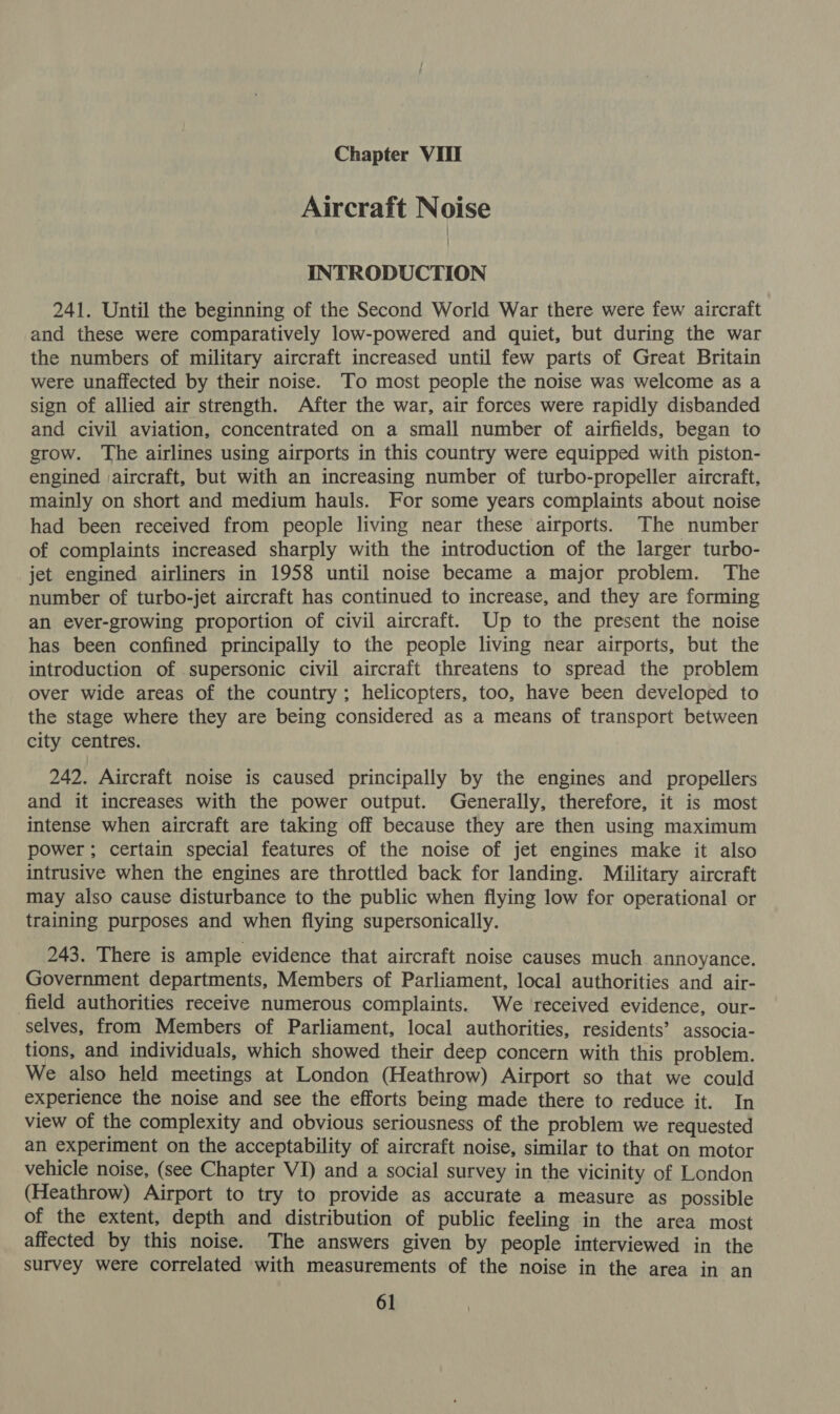 Aircraft Noise INTRODUCTION 241. Until the beginning of the Second World War there were few aircraft and these were comparatively low-powered and quiet, but during the war the numbers of military aircraft increased until few parts of Great Britain were unaffected by their noise. To most people the noise was welcome as a sign of allied air strength. After the war, air forces were rapidly disbanded and civil aviation, concentrated on a small number of airfields, began to grow. ‘The airlines using airports in this country were equipped with piston- engined aircraft, but with an increasing number of turbo-propeller aircraft, mainly on short and medium hauls. For some years complaints about noise had been received from people living near these airports. The number of complaints increased sharply with the introduction of the larger turbo- jet engined airliners in 1958 until noise became a major problem. ‘The number of turbo-jet aircraft has continued to increase, and they are forming an ever-growing proportion of civil aircraft. Up to the present the noise has been confined principally to the people living near airports, but the introduction of supersonic civil aircraft threatens to spread the problem over wide areas of the country; helicopters, too, have been developed to the stage where they are being considered as a means of transport between city centres. 242. Aircraft noise is caused principally by the engines and propellers and it increases with the power output. Generally, therefore, it is most intense when aircraft are taking off because they are then using maximum power; certain special features of the noise of jet engines make it also intrusive when the engines are throttled back for landing. Military aircraft may also cause disturbance to the public when flying low for operational or training purposes and when flying supersonically. 243. There is ample evidence that aircraft noise causes much annoyance. Government departments, Members of Parliament, local authorities and air- field authorities receive numerous complaints. We received evidence, our- selves, from Members of Parliament, local authorities, residents’ associa- tions, and individuals, which showed their deep concern with this problem. We also held meetings at London (Heathrow) Airport so that we could experience the noise and see the efforts being made there to reduce it. In view of the complexity and obvious seriousness of the problem we requested an experiment on the acceptability of aircraft noise, similar to that on motor vehicle noise, (see Chapter VI) and a social survey in the vicinity of London (Heathrow) Airport to try to provide as accurate a measure as possible of the extent, depth and distribution of public feeling in the area most affected by this noise. The answers given by people interviewed in the survey were correlated with measurements of the noise in the area in an