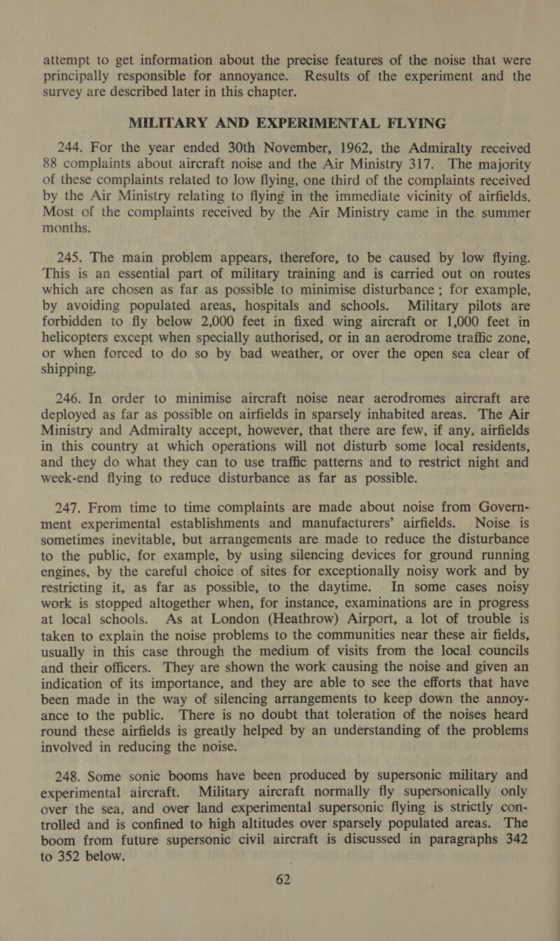 attempt to get information about the precise features of the noise that were principally responsible for annoyance. Results of the experiment and the survey are described later in this chapter. MILITARY AND EXPERIMENTAL FLYING 244. For the year ended 30th November, 1962, the Admiralty received 88 complaints about aircraft noise and the Air Ministry 317. The majority of these complaints related to low flying, one third of the complaints received by the Air Ministry relating to flying in the immediate vicinity of airfields. Most of the complaints received by the Air Ministry came in the. summer months. 245. The main problem appears, therefore, to be caused by low flying. This is an essential part of military training and is carried out on routes which are chosen as far as possible to minimise disturbance ; for example, by avoiding populated areas, hospitals and schools. Mé*ilitary pilots are forbidden to fly below 2,000 feet in fixed wing aircraft or 1,000 feet in helicopters except when specially authorised, or in an aerodrome traffic zone, or when forced to do so by bad weather, or over the open sea clear of shipping. 246. In order to minimise aircraft noise near aerodromes aircraft are deployed as far as possible on airfields in sparsely inhabited areas. The Air Ministry and Admiralty accept, however, that there are few, if any, airfields in this country at which operations will not disturb some local residents, and they do what they can to use traffic patterns and to restrict night and week-end flying to reduce disturbance as far as possible. 247. From time to time complaints are made about noise from Govern- ment experimental establishments and manufacturers’ airfields. Noise is sometimes inevitable, but arrangements are made to reduce the disturbance to the public, for example, by using silencing devices for ground running engines, by the careful choice of sites for exceptionally noisy work and by restricting it, as far as possible, to the daytime. In some cases noisy work is stopped altogether when, for instance, examinations are in progress at local schools. As at London (Heathrow) Airport, a lot of trouble is taken to explain the noise problems to the communities near these air fields, usually in this case through the medium of visits from the local councils and their officers. They are shown the work causing the noise and given an indication of its importance, and they are able to see the efforts that have been made in the way of silencing arrangements to keep down the annoy- ance to the public. There is no doubt that toleration of the noises heard round these airfields is greatly helped by an understanding of the problems involved in reducing the noise. 248. Some sonic booms have been produced by supersonic military and experimental aircraft. Military aircraft normally fly supersonically only over the sea, and over land experimental supersonic flying is strictly con- trolled and is confined to high altitudes over sparsely populated areas. The boom from future supersonic civil aircraft is discussed in paragraphs 342 to 352 below.