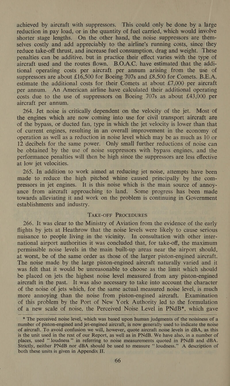 achieved by aircraft with suppressors. This could only be done by a large reduction in pay load, or in the quantity of fuel carried, which would involve shorter stage lengths. On the other hand, the noise suppressors are them- selves costly and add appreciably to the airline’s running costs, since they reduce take-off thrust, and increase fuel consumption, drag and weight. These penalties can be additive, but in practice their effect varies with the type of aircraft used and the routes flown. B.O.A.C. have estimated that the addi- tional operating costs per aircraft per annum arising from the use of suppressors are about £16,500 for Boeing 707s and £8,500 for Comets. B.E.A. estimate the additional costs for their Comets at about £7,000 per aircraft per annum. An American airline have calculated their additional operating costs due to the use of suppressors on Boeing 707s as about £43,000 per aircraft per annum. 264. Jet noise is critically dependent on the velocity of the jet. Most of the engines which are now coming into use for civil transport aircraft are of the bypass, or ducted fan, type in which the jet velocity is lower than that of current engines, resulting in an overall improvement in the economy of operation as well as a reduction in noise level which may be as much as 10 or 12 decibels for the same power. Only small further reductions of noise can be obtained by the use of noise suppressors with bypass engines, and the performance penalties will then be high since the suppressors are less effective at low jet velocities. 265. In addition to work aimed at reducing jet noise, attempts have been made to reduce the high pitched whine caused principally by the com- pressors in jet engines. It is this noise which is the main source of annoy- ance from aircraft approaching to land. Some progress has been made towards alleviating it and work on the problem is continuing in Government establishments and industry. TAKE-OFF PROCEDURES 266. It was clear to the Ministry of Aviation from the evidence of the early flights by jets at Heathrow that the noise levels were likely to cause serious nuisance to people living in the vicinity. In consultation with other inter- national airport authorities it was concluded that, for take-off, the maximum permissible noise levels in the main built-up areas near the airport should, at worst, be of the same order as those of the larger piston-engined aircraft. The noise made by the large piston-engined aircraft naturally varied and it was felt that it would be unreasonable to choose as the limit which should be placed on jets the highest noise level measured from any piston-engined aircraft in the past. It was also necessary to take into account the character of the noise of jets which, for the same actual measured noise level, is much more annoying than the noise from piston-engined aircraft. Examination of this problem by the Port of New York Authority led to the formulation of a new scale of noise, the Perceived Noise Level in PNdB*, which gave  * The perceived noise level, which was based upon human judgments of the noisiness of a number of piston-engined and jet-engined aircraft, is now generally used to indicate the noise of aircraft. To avoid confusion we will, however, quote aircraft noise levels in dBA, as this is the unit used in the rest of our Report, as well as in PNdB. We have also, in a number of places, used “loudness ’”’ in referring to noise measurements quoted in PNdB and dBA. Strictly, neither PNdB nor dBA should be used to measure ‘‘ loudness.” A description of both these units is given in Appendix IT. 