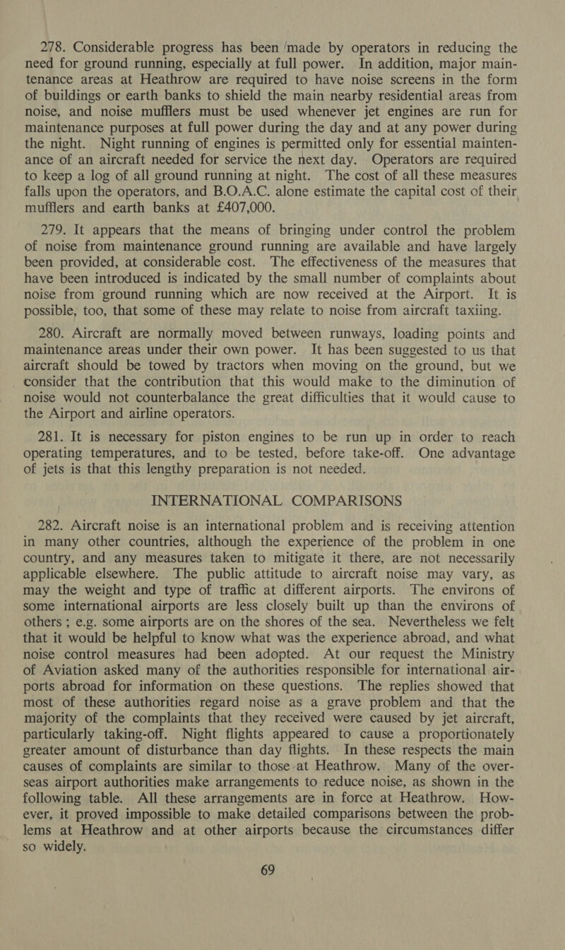278. Considerable progress has been ‘made by operators in reducing the need for ground running, especially at full power. In addition, major main- tenance areas at Heathrow are required to have noise screens in the form of buildings or earth banks to shield the main nearby residential areas from noise, and noise mufflers must be used whenever jet engines are run for maintenance purposes at full power during the day and at any power during the night. Night running of engines is permitted only for essential mainten- ance of an aircraft needed for service the next day. Operators are required to keep a log of all ground running at night. The cost of all these measures falls upon the operators, and B.O.A.C. alone estimate the capital cost of their mufflers and earth banks at £407,000. 279. It appears that the means of bringing under control the problem of noise from maintenance ground running are available and have largely been provided, at considerable cost. The effectiveness of the measures that have been introduced is indicated by the small number of complaints about noise from ground running which are now received at the Airport. It is possible, too, that some of these may relate to noise from aircraft taxiing. 280. Aircraft are normally moved between runways, loading points and maintenance areas under their own power. It has been suggested to us that aircraft should be towed by tractors when moving on the ground, but we consider that the contribution that this would make to the diminution of noise would not counterbalance the great difficulties that it would cause to the Airport and airline operators. 281. It is necessary for piston engines to be run up in order to reach Operating temperatures, and to be tested, before take-off. One advantage of jets is that this lengthy preparation is not needed. INTERNATIONAL COMPARISONS 282. Aircraft noise is an international problem and is receiving attention in many other countries, although the experience of the problem in one country, and any measures taken to mitigate it there, are not necessarily applicable elsewhere. The public attitude to aircraft noise may vary, as may the weight and type of traffic at different airports. The environs of some international airports are less closely built up than the environs of others ; e.g. some airports are on the shores of the sea. Nevertheless we felt that it would be helpful to know what was the experience abroad, and what noise control measures had been adopted. At our request the Ministry of Aviation asked many of the authorities responsible for international air- ports abroad for information on these questions. The replies showed that most of these authorities regard noise as a grave problem and that the majority of the complaints that they received were caused by jet aircraft, particularly taking-off. Night flights appeared to cause a proportionately greater amount of disturbance than day flights. In these respects the main causes of complaints are similar to those at Heathrow. Many of the over- seas airport authorities make arrangements to reduce noise, as shown in the following table. All these arrangements are in force at Heathrow. How- ever, it proved impossible to make detailed comparisons between the prob- lems at Heathrow and at other airports because the circumstances differ so widely.
