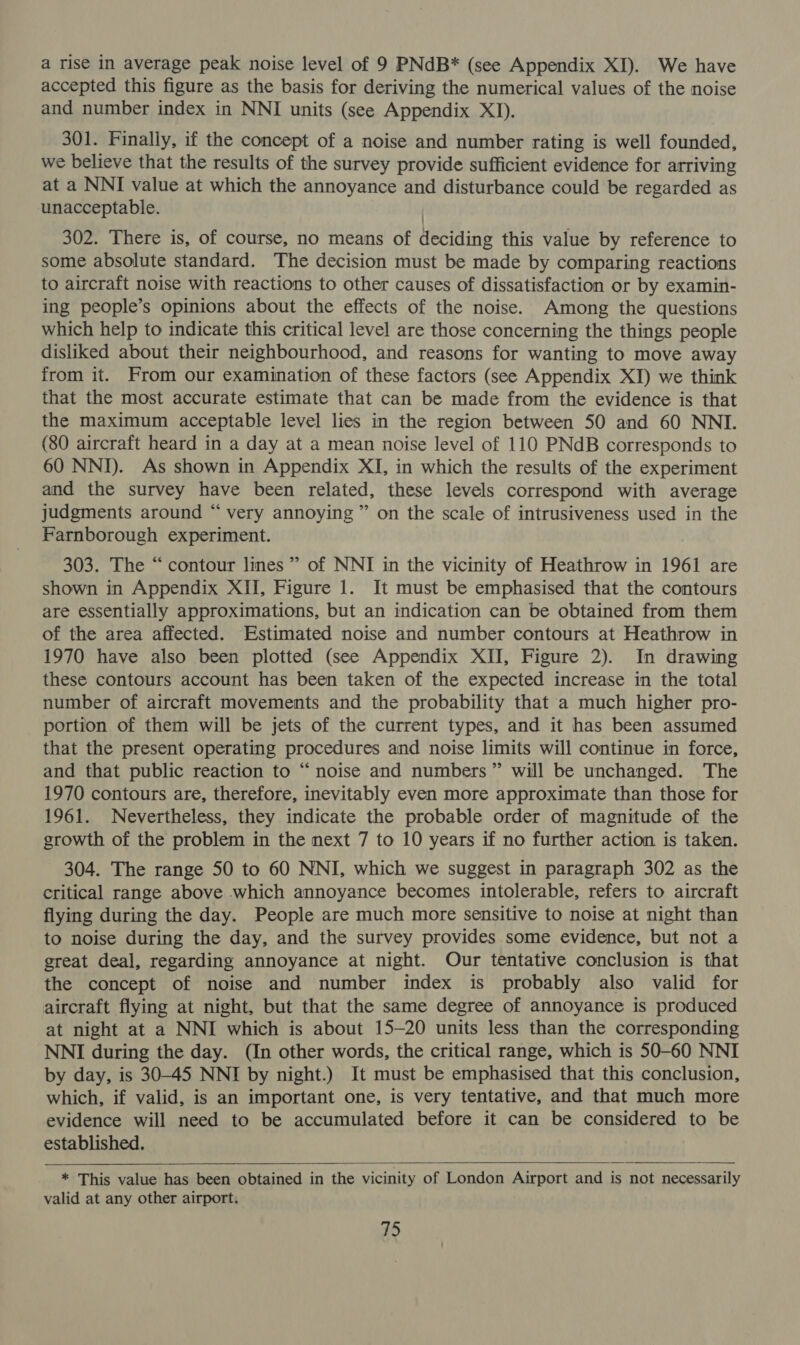 a rise in average peak noise level of 9 PNdB* (see Appendix XI). We have accepted this figure as the basis for deriving the numerical values of the noise and number index in NNI units (see Appendix XI). 301. Finally, if the concept of a noise and number rating is well founded, we believe that the results of the survey provide sufficient evidence for arriving at a NNI value at which the annoyance and disturbance could be regarded as unacceptable. / 302. There is, of course, no means of deciding this value by reference to some absolute standard. The decision must be made by comparing reactions to aircraft noise with reactions to other causes of dissatisfaction or by examin- ing people’s opinions about the effects of the noise. Among the questions which help to indicate this critical level are those concerning the things people disliked about their neighbourhood, and reasons for wanting to move away from it. From our examination of these factors (see Appendix XI) we think that the most accurate estimate that can be made from the evidence is that the maximum acceptable level lies in the region between 50 and 60 NNI. (80 aircraft heard in a day at a mean noise level of 110 PNdB corresponds to 60 NNI). As shown in Appendix XI, in which the results of the experiment and the survey have been related, these levels correspond with average judgments around “ very annoying” on the scale of intrusiveness used in the Farnborough experiment. 303. The “contour lines ” of NNI in the vicinity of Heathrow in 1961 are shown in Appendix XII, Figure 1. It must be emphasised that the contours are essentially approximations, but an indication can be obtained from them of the area affected. Estimated noise and number contours at Heathrow in 1970 have also been plotted (see Appendix XII, Figure 2). In drawing these contours account has been taken of the expected increase in the total number of aircraft movements and the probability that a much higher pro- portion of them will be jets of the current types, and it has been assumed that the present operating procedures and noise limits will continue in force, and that public reaction to “noise and numbers” will be unchanged. The 1970 contours are, therefore, inevitably even more approximate than those for 1961. Nevertheless, they indicate the probable order of magnitude of the growth of the problem in the next 7 to 10 years if no further action is taken. 304. The range 50 to 60 NNI, which we suggest in paragraph 302 as the critical range above which annoyance becomes intolerable, refers to aircraft flying during the day. People are much more sensitive to noise at night than to noise during the day, and the survey provides some evidence, but not a great deal, regarding annoyance at night. Our tentative conclusion is that the concept of noise and number index is probably also valid for aircraft flying at night, but that the same degree of annoyance is produced at night at a NNI which is about 15-20 units less than the corresponding NNI during the day. (In other words, the critical range, which is 50-60 NNI by day, is 30-45 NNI by night.) It must be emphasised that this conclusion, which, if valid, is an important one, is very tentative, and that much more evidence will need to be accumulated before it can be considered to be established.  * This value has been obtained in the vicinity of London Airport and is not necessarily valid at any other airport.